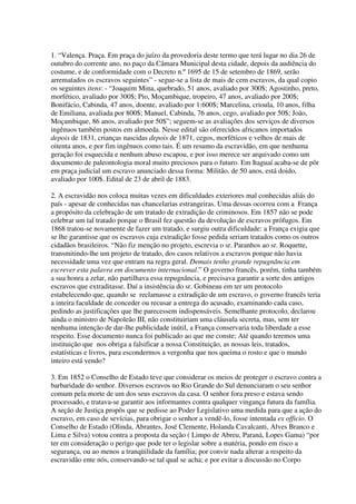 1. “Valença. Praça. Em praça do juízo da provedoria deste termo que terá lugar no dia 26 de
outubro do corrente ano, no paço da Câmara Municipal desta cidade, depois da audiência do
costume, e de conformidade com o Decreto n.º 1695 de 15 de setembro de 1869, serão
arrematados os escravos seguintes” - segue-se a lista de mais de cem escravos, da qual copio
os seguintes itens: - “Joaquim Mina, quebrado, 51 anos, avaliado por 300$; Agostinho, preto,
morfético, avaliado por 300$; Pio, Moçambique, tropeiro, 47 anos, avaliado por 200$;
Bonifácio, Cabinda, 47 anos, doente, avaliado por 1:600$; Marcelina, crioula, 10 anos, filha
de Emiliana, avaliada por 800$; Manuel, Cabinda, 76 anos, cego, avaliado por 50$; João,
Moçambique, 86 anos, avaliado por 50$”; seguem-se as avaliações dos serviços de diversos
ingênuos também postos em almoeda. Nesse edital são oferecidos africanos importados
depois de 1831, crianças nascidas depois de 1871, cegos, morféticos e velhos de mais de
oitenta anos, e por fim ingênuos como tais. É um resumo da escravidão, em que nenhuma
geração foi esquecida e nenhum abuso escapou, e por isso merece ser arquivado como um
documento de paleontologia moral muito preciosos para o futuro. Em Itaguaí acaba-se de pôr
em praça judicial um escravo anunciado dessa forma: Militão, de 50 anos, está doido,
avaliado por 100$. Edital de 23 de abril de 1883.

2. A escravidão nos coloca muitas vezes em dificuldades exteriores mal conhecidas aliás do
país - apesar de conhecidas nas chancelarias estrangeiras. Uma dessas ocorreu com a França
a propósito da celebração de um tratado de extradição de criminosos. Em 1857 não se pode
celebrar um tal tratado porque o Brasil fez questão da devolução de escravos prófugos. Em
1868 tratou-se novamente de fazer um tratado, e surgiu outra dificuldade: a França exigia que
se lhe garantisse que os escravos cuja extradição fosse pedida seriam tratados como os outros
cidadãos brasileiros. “Não fiz menção no projeto, escrevia o sr. Paranhos ao sr. Roquette,
transmitindo-lhe um projeto de tratado, dos casos relativos a escravos porque não havia
necessidade uma vez que entram na regra geral. Demais tenho grande repugnância em
escrever esta palavra em documento internacional.” O governo francês, porém, tinha também
a sua honra a zelar, não partilhava essa repugnância, e precisava garantir a sorte dos antigos
escravos que extraditasse. Daí a insistência do sr. Gobineau em ter um protocolo
estabelecendo que, quando se reclamasse a extradição de um escravo, o governo francês teria
a inteira faculdade de conceder ou recusar a entrega do acusado, examinando cada caso,
pedindo as justificações que lhe parecessem indispensáveis. Semelhante protocolo, declarou
ainda o ministro de Napoleão III, não constituiriam uma cláusula secreta, mas, sem ter
nenhuma intenção de dar-lhe publicidade inútil, a França conservaria toda liberdade a esse
respeito. Esse documento nunca foi publicado ao que me conste; Até quando teremos uma
instituição que nos obriga a falsificar a nossa Constituição, as nossas leis, tratados,
estatísticas e livros, para escondermos a vergonha que nos queima o rosto e que o mundo
inteiro está vendo?

3. Em 1852 o Conselho de Estado teve que considerar os meios de proteger o escravo contra a
barbaridade do senhor. Diversos escravos no Rio Grande do Sul denunciaram o seu senhor
comum pela morte de um dos seus escravos da casa. O senhor fora preso e estava sendo
processado, e tratava-se garantir aos informantes contra qualquer vingança futura da família.
A seção de Justiça propôs que se pedisse ao Poder Legislativo uma medida para que a ação do
escravo, em caso de sevícias, para obrigar o senhor a vendê-lo, fosse intentada ex officio. O
Conselho de Estado (Olinda, Abrantes, José Clemente, Holanda Cavalcanti, Alves Branco e
Lima e Silva) votou contra a proposta da seção ( Limpo de Abreu, Paraná, Lopes Gama) “por
ter em consideração o perigo que pode ter o legislar sobre a matéria, pondo em risco a
segurança, ou ao menos a tranqüilidade da família; por convir nada alterar a respeito da
escravidão ente nós, conservando-se tal qual se acha; e por evitar a discussão no Corpo
 