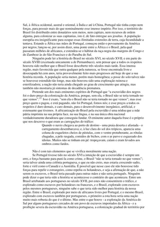 Sul, à África ocidental, austral e oriental, à Índia e até à China, Portugal não tinha corpo nem
forças, para possuir mais do que nominalmente esse imenso império. Por isso, o território do
Brasil foi distribuído entre donatários sem meios, nem capitais, nem recursos de ordem
alguma, para colonizar as suas capitanias, isto é, de fato entregue aos jesuítas. A população
européia era insignificante para ocupar essas ilimitadas extensões de terra, cuja fecundidade a
tentava. Estando a África nas mãos de Portugal, começou então o povoamento da América
por negros; lançou-se, por assim dizer, uma ponte entre a África e o Brasil, pela qual
passaram milhões de africanos, e estendeu-se o hábitat da raça negra das margens do Congo e
do Zambeze às do São Francisco e do Paraíba do Sul.
         Ninguém pode ler a história do Brasil no século XVI, no século XVII, e em parte do
século XVIII (excetuada unicamente a de Pernambuco), sem pensar que a todos os respeitos
houvera sido melhor que o Brasil fosse descoberto três séculos mais tarde. Essa imensa
região, mais favorecida que outra qualquer pela natureza, se fosse encontrada livre e
desocupada há cem anos, teria provavelmente feito mais progressos até hoje do que a sua
história recorda. A população seria menor, porém mais homogênea; a posse do solo talvez não
se houvesse estendido tão longe, mas não houvera sido uma exploração ruinosa e
esterilizadora; a nação não teria ainda chegado ao grau de crescimento que atingiu, mas
também não mostraria já sintomas de decadência prematura.
         Pretende um dos mais eminentes espíritos de Portugal que “a escravidão dos negros
foi o duro preço da colonização da América, porque, sem ela, o Brasil não se teria tornado no
que vemos”.(2) Isso é exato, “sem ela o Brasil não se teria tornado no que vemos”; mas esse
preço quem o pagou, e está pagando, não foi Portugal, fomos nós; e esse preços a todos os
respeitos é duro demais, e caro demais, para o desenvolvimento inorgânico, artificial, e
extenuante que tivemos. A africanização do Brasil pela escravidão é uma nódoa que a mãe
pátria imprimiu na sua própria face, na sua língua, e na sua única obra nacional
verdadeiramente duradoura que conseguiu fundar. O eminente autor daquela frase é o próprio
que nos descreve o que eram as carregações do tráfico:
                Quando o navio chegava ao porto de destino - uma praia deserta e afastada - o
                carregamento desembarcava; e, à luz clara do sol dos trópicos, aparecia uma
                coluna de esqueletos cheios de pústulas, com o ventre protuberante, as rótulas
                chagadas, a pele rasgada, comidos de bichos, com o ar parvo e esgazeado dos
                idiotas. Muitos não se tinham em pé: tropeçavam, caíam e eram levados aos
                ombros como fardos.

        Não é com tais elementos que se vivifica moralmente uma nação.
        Se Portugal tivesse tido no século XVI a intuição de que a escravidão é sempre um
erro, e força bastante para puni-la como crime, o Brasil “não se teria tornado no que vemos”;
seria talvez ainda uma colônia portuguesa, o que eu não creio, mas estaria crescendo sadio,
forte e viril como o Canadá e a Austrália. É possível que nesse caso ele não houvesse tido
forças para repelir o estrangeiro, como repeliu os holandeses, e seja a afirmação de que, a não
serem os escravos, o Brasil teria passado para outras mãos e não seria português. Ninguém
pode dizer o que teria sido a história se acontecesse o contrário do que aconteceu. Entre um
Brasil arrebatado aos portugueses no século XVII, por estes não consentirem o tráfico, e
explorado como escravos por holandeses ou franceses, e o Brasil, explorado com escravos
pelos mesmos portugueses, ninguém sabe o que teria sido melhor para história da nossa
região. Entre o Brasil, explorado por meio de africanos livres por Portugal, e o mesmo Brasil,
explorado com escravos também por portugueses, o primeiro a esta hora seria uma nação
muito mais robusta do que é o último. Mas entre o que houve - a exploração da América do
Sul por alguns portugueses cercados de um povo de escravos importados da África - e a
proibição severa da escravidão na América portuguesa, a colonização gradual do território por
 