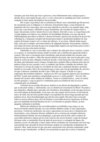 europeus, por mais lento que fosse o processo, seria infinitamente mais vantajosa para o
destino dessa vasta região do que o foi, e o será, o haverem-se espalhado por todo o território
ocupado as raízes quase inextirpáveis da escravidão.
        Diz-se que a raça branca não se aclimaria no Brasil, sem a imunidade que lhe proveio
do cruzamento com os indígenas e os africanos. Em primeiro lugar, o mau elemento da
população não foi a raça negra, mas essa raça reduzida ao cativeiro; em segundo lugar, nada
prova que a raça branca, sobretudo as raças meridionais, tão cruzadas de sangue mouro e
negro, não possam existir e desenvolver-se nos trópicos. Em todo o caso, se a raça branca não
se pode adaptar aos trópicos em condições de fecundidade ilimitada, essa raça não há de
indefinidamente prevalecer no Brasil: o desenvolvimento vigoroso dos mestiços há de por fim
sobrepujá-la, a imigração européia não bastará para manter o predomínio perpétuo de uma
espécie de homens à qual o sol e o clima são infensos. A ser assim, o Brasil ainda mesmo
hoje, como povo europeu, seria uma tentativa de adaptação humana, forçosamente, efêmera;
mas nada está menos provado do que essa incapacidade orgânica da raça branca para existir e
prosperar em uma zona inteira da terra.
        Admitindo-se, sem a escravidão, que o número dos africanos fosse o mesmo, e maior
se se quiser, os cruzamentos teriam sempre ocorrido; mas a família teria aparecido desde o
começo. Não seria o cruzamento pelo concubinato, pela promiscuidade das senzalas, pelo
abuso da força do senhor; o filho não nasceria debaixo do açoite, não seria levado para a roça
ligado às costas da mãe, obrigada à tarefa da enxada; o leite desta não seria utilizado, como o
da cabra, para alimentar outras crianças, ficando para o próprio filho as últimas gotas que ela
pudesse forçar do seio cansado e seco; as mulheres não fariam o trabalho dos homens, não
iriam para os serviço do campo ao sol ardente do meio-dia, e poderiam durante a gravidez,
atender ao seu estado. Não é do cruzamento que se trata; mas sim da reprodução do cativeiro,
em que o interesse verdadeiro da mãe é que o filho não vingasse. Calcule-se o que a
exploração dessa bárbara indústria - expressa em 1871 nas seguintes palavras dos fazendeiros
do Piraí “a parte mais produtiva a propriedade escrava é o ventre gerador” - deva ter sido
durante três séculos sobre milhões de mulheres. Tome-se a família branca, como ser moral,
em três gerações, e veja-se qual foi o rendimento para essa família de uma só escrava
comprada pelo seu fundador.
        A história da escravidão africana na América é um abismo de degradação e miséria
que se não pode sondar, e, infelizmente, essa é a história do crescimento do Brasil. No ponto a
que chegamos, olhando para o passado, nós, brasileiros, descendentes ou da raça que escreveu
essa triste página da humanidade, ou da raça com cujo sangue ela foi escrita, ou da fusão de
uma e de outra, não devemos perder tempo a envergonhar-nos desse longo passado que não
podemos lavar, dessa hereditariedade que não há como repelir. Devemos fazer convergir
todos os nossos esforços para o fim de eliminar a escravidão do nosso organismo, de forma
que essa fatalidade nacional diminua em nós e se transmita às gerações futuras, já mais
apagada, rudimentar e atrofiada.
        Muitas das influências da escravidão podem ser atribuídas à raça negra, ao seu
desenvolvimento mental atrasado, aos seus instintos bárbaros ainda, às suas superstições
grosseiras. A fusão do catolicismo, tal como o apresentava ao nosso povo o fanatismo dos
missionários, com a feitiçaria africana, influência ativa e extensa nas camadas inferiores,
intelectualmente falando, da nossa população, e que pela ama-de-leite, pelos contatos da
escravidão doméstica, chegou até aos mais notáveis dos nossos homens; a ação de doenças
africanas sobre a constituição física de parte do nosso povo; a corrupção da língua, das
maneiras sociais. da educação e outros tantos efeitos resultantes do cruzamento com uma raça
num período mais atrasado de desenvolvimento; podem ser consideradas isoladamente do
cativeiro. Mas, ainda mesmo no que seja mais característico dos africanos importados, pode
afirmar-se que, introduzidos no Brasil, em um período no qual não se desse o fanatismo
 