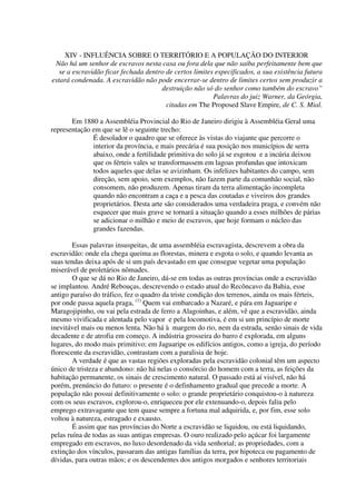 XIV - INFLUÊNCIA SOBRE O TERRITÓRIO E A POPULAÇÃO DO INTERIOR
 Não há um senhor de escravos nesta casa ou fora dela que não saiba perfeitamente bem que
   se a escravidão ficar fechada dentro de certos limites especificados, a sua existência futura
estará condenada. A escravidão não pode encerrar-se dentro de limites certos sem produzir a
                                      destruição não só do senhor como também do escravo”
                                                         Palavras do juiz Warner, da Geórgia,
                                        citadas em The Proposed Slave Empire, de C. S. Mial.

       Em 1880 a Assembléia Provincial do Rio de Janeiro dirigiu à Assembléia Geral uma
representação em que se lê o seguinte trecho:
              É desolador o quadro que se oferece às vistas do viajante que percorre o
              interior da província, e mais precária é sua posição nos municípios de serra
              abaixo, onde a fertilidade primitiva do solo já se esgotou e a incúria deixou
              que os férteis vales se transformassem em lagoas profundas que intoxicam
              todos aqueles que delas se avizinham. Os infelizes habitantes do campo, sem
              direção, sem apoio, sem exemplos, não fazem parte da comunhão social, não
              consomem, não produzem. Apenas tiram da terra alimentação incompleta
              quando não encontram a caça e a pesca das coutadas e viveiros dos grandes
              proprietários. Desta arte são considerados uma verdadeira praga, e convém não
              esquecer que mais grave se tornará a situação quando a esses milhões de párias
              se adicionar o milhão e meio de escravos, que hoje formam o núcleo das
              grandes fazendas.

        Essas palavras insuspeitas, de uma assembléia escravagista, descrevem a obra da
escravidão: onde ela chega queima as florestas, minera e esgota o solo, e quando levanta as
suas tendas deixa após de si um país devastado em que consegue vegetar uma população
miserável de proletários nômades.
        O que se dá no Rio de Janeiro, dá-se em todas as outras províncias onde a escravidão
se implantou. André Rebouças, descrevendo o estado atual do Recôncavo da Bahia, esse
antigo paraíso do tráfico, fez o quadro da triste condição dos terrenos, ainda os mais férteis,
por onde passa aquela praga, (1) Quem vai embarcado a Nazaré, e pára em Jaguaripe e
Maragojipinho, ou vai pela estrada de ferro a Alagoinhas, e além, vê que a escravidão, ainda
mesmo vivificada e alentada pelo vapor e pela locomotiva, é em si um princípio de morte
inevitável mais ou menos lenta. Não há à margem do rio, nem da estrada, senão sinais de vida
decadente e de atrofia em começo. A indústria grosseira do barro é explorada, em alguns
lugares, do modo mais primitivo; em Jaguaripe os edifícios antigos, como a igreja, do período
florescente da escravidão, contrastam com a paralisia de hoje.
        A verdade é que as vastas regiões exploradas pela escravidão colonial têm um aspecto
único de tristeza e abandono: não há nelas o consórcio do homem com a terra, as feições da
habitação permanente, os sinais de crescimento natural. O passado está aí visível, não há
porém, prenúncio do futuro: o presente é o definhamento gradual que precede a morte. A
população não possui definitivamente o solo: o grande proprietário conquistou-o à natureza
com os seus escravos, explorou-o, enriqueceu por ele extenuando-o, depois faliu pelo
emprego extravagante que tem quase sempre a fortuna mal adquirida, e, por fim, esse solo
voltou à natureza, estragado e exausto.
        É assim que nas províncias do Norte a escravidão se liquidou, ou está liquidando,
pelas ruína de todas as suas antigas empresas. O ouro realizado pelo açúcar foi largamente
empregado em escravos, no luxo desordenado da vida senhorial; as propriedades, com a
extinção dos vínculos, passaram das antigas famílias da terra, por hipoteca ou pagamento de
dívidas, para outras mãos; e os descendentes dos antigos morgados e senhores territoriais
 