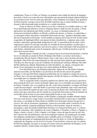 estabeleçam. Tome-se o Cabo, ou Valença, ou qualquer outra cidade do interior de qualquer
província, e há de ver-se que não tem vida própria, que não preenche função alguma definitiva
na economia social. Uma ou outra que apresenta, como Campinas ou Campos, uma aparência
de florescimento, é porque está na fase do brilho meteórico que as outras também tiveram, e
da qual a olho desarmado pode reconhecer-se o caráter transitório.
        O que se observa no Norte, observa-se no Sul, e observar-se-ia melhor ainda se o café
fosse destronado pela Hemilea vastatrix. Enquanto durou a idade do ouro do açúcar, o Norte
apresentava um espetáculo que iludia a muitos. As casas, os chamados palacetes, da
aristocracia territorial na Bahia e no Recife, as librés dos lacaios, as liteiras, as cadeirinhas, e
as carruagens nobres marcaram o monopólio florescente da cana - quando a beterraba ainda
não havia aparecido no horizonte. Assim também as riquezas da lavoura do Sul, de fato muito
exageradas, de liquidação difícil, mas apesar de tudo consideráveis, e algumas, para o país,
enormes, representa a prosperidade temporária do café. A concorrência há de surgir, como
surgiu para o açúcar, É certo que este pode ser extraído de diversas plantas, ao passo que o
café só é produzido pelo cafezeiro; mas diversos países o estão cultivando e hão de produzi-lo
mais barato, sobretudo pelo custo do transporte, além de que o Ceilão já mostrou os pés de
barro dessa lavoura única.
        Quando passar o reinado do café, e os preços baixos já serviram de prenúncio, o Sul há
de ver-se reduzido ao estado do Norte. Ponhamos São Paulo e o extremo sul de lado, e
consideremos Rio de Janeiro e Minas Gerais. Sem o café, uma e outra são duas províncias
decrépitas. Ouro Preto não representa hoje na vida nacional maior papel do que representou
Vila Rica nos dias em que a casa de Tiradentes foi arrasada por sentença; Mariana, São João
del Rei, Barbacena, Sabará, Diamantina ou estão decadentes, ou, apenas, conseguem não
decair. É nos municípios do café que está a parte opulenta de Minas Gerais.
        Com São Paulo dá-se um fenômeno particular, Apesar de ser São Paulo o baluarte
atual da escravidão, em São Paulo e nas províncias do Sul ela não causou tão grandes
estragos; é certo que São Paulo empregou grande parte do seu capital na compra de escravos
do Norte, mas a lavoura não depende tanto quanto a do Rio de Janeiro e a de Minas Gerias da
escravidão para ser reputada solvável.
        Tem-se exagerado muito a iniciativa paulista nos últimos anos, por haver a província
feito estrada de ferro sem socorro do Estado, depois que viu os resultados da estrada de ferro
de Santos à Jundiaí; mas, se os paulistas não são, como foram chamados, os ianques do Brasil,
o qual não tem ianques - nem São Paulo é a província mais adiantada, nem a mais americana,
nem a mais liberal de espírito do país; será a Louisiana do Brasil, não o Massachusets - não é
menos certo que a província, por ter entrado no seu período florescente no fim do domínio da
escravidão, há de revelar na crise maior elasticidade do que as suas vizinhas.
        No Paraná, em Santa Catarina, no Rio Grande, a emigração européia infunde sangue
novo nas veias do povo, reage contra a escravidão constitucional, ao passo que a virgindade
das terras e a suavidade do clima abrem ao trabalho livre horizontes maiores do que teve o
escravo. No vale do Amazonas, igualmente, a posse da escravidão sobre o território foi até
hoje algo nominal; a pequena população formou-se diversamente. longe de senzalas; a
navegação a vapor do grande mediterrâneo brasileiro só começou há trinta anos, e a imensa
bacia do Amazonas, cujos tributários são como o Madeira, o Tocantins, o Purus, o Tapajós, o
Xingu, o Juruá, o Javari, o Tefé, o Japurá, o rio Negro, cursos de água de mais de mil, dois
mil e mesmo três mil quilômetros, está assim ainda por explorar, em grande parte em poder
dos indígenas, perdida para a indústria, para o trabalho, para a civilização. O atraso dessa
vastíssima área pode ser imaginada pela descrição que faz dela o sr. Couto de Magalhães, o
explorador do Araguaia, no seu livro O selvagem. É um território, conta-nos ele, ou coberto
de florestas alagadas, nas quais se navega em canoas como nos pantanais do Paraguai, ou de
campinas abertas e despovoadas com algum arvoredo rarefeito.
 
