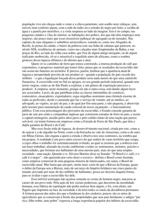 população vive em choças onde o vento e a chuva penetram, sem soalho nem vidraças, sem
móveis nem conforto algum, com a rede do índio ou o estrado do negro por leito, a vasilha de
água e a panela por utensílios, e a viola suspensa ao lado da imagem. Isso é no campo; nas
pequenas cidades e vilas do interior, as habitações dos pobres, dos que não têm empregos nem
negócio, são pouco mais que essas miseráveis palhoças do agregado ou do morador. Nas
capitais de ruas elegantes e subúrbios aristocráticos, estende-se, como nos Afogados de
Recife, às portas da cidade, o bairro da pobreza com sua linha de cabanas que parecem, no
século XIX, residências de animais, como nas calçadas mais freqüentadas da Bahia, e nas
praças do Rio, ao lado da velha casa nobre, que fora de algum antigo morgado, ou de algum
traficante enobrecido, vê-se o miserável e esquálido antro do africano, como a sombra
grotesca dessa riqueza efêmera e do abismo que a atrai.
         Quem vê os caminhos de ferro que temos construído, a imensa produção de café que
exportamos, o progresso material que temos feito, pensa que os resultados da escravidão não
são assim tão funestos ao território. É preciso, porém, lembrar que a aparência atual de
riqueza e prosperidade provém de um produto só - quando a população do país excede dez
milhões - e que a liquidação forçada desse produto seria nada menos do que uma catástrofe
financeira. A escravidão está no Sul no apogeu, no seu grande período industrial, quando tem
terras virgens, como as de São Paulo a explorar, e um gênero de exportação precioso a
produzir. A empresa, neste momento, porque ela não é outra coisa, está dando algum lucro
aos associados. Lucro, de que partilham todas as classes intermédias do comércio,
comissários, ensacadores, exportadores; cujas migalhas sustentam uma clientela enorme de
todas as profissões, desde o camarada que faz o serviço de votante, até ao médico, ao
advogado, ao vigário, ao juiz de paz; e do qual por fim uma parte, e não pequena, é absorvida
pelo tesouro para manutenção da cauda colossal do nosso orçamento - o funcionalismo
público. Com essa porcentagem dos proventos da escravidão, o Estado concede garantia de
juros de sete por cento a companhias inglesas que constroem estradas de ferro no país, e assim
o capital estrangeiro, atraído pelos altos juros e pelo crédito intato de uma nação que parece
solvável, vai tentar fortuna em empresas como a Estrada de Ferro de São Paulo, que têm a
dupla garantia do Brasil e do Café.
         Mas essa ilusão toda de riqueza, de desenvolvimento nacional, criada por este, como a
do açúcar e a do algodão no Norte, como a da borracha no vale do Amazonas, como a do ouro
em Minas Gerais, não engana a quem a estuda e observa nos seus contrastes, na sombra que
ela projeta. A realidade é um povo antes escravo do que senhor do vasto território que ocupa;
a cujos olhos o trabalho foi sistematicamente aviltado; ao qual se ensinou que a nobreza está
em fazer trabalhar; afastado da escola; indiferente a todos os sentimentos, instintos, paixões e
necessidades, que formam nos habitantes de uma mesmo país, mais do que uma simples
sociedade - uma nação. Quando o sr. Silveira Martins disse ao Senado: “O Brasil é o café, e o
café é o negro” - não querendo por certo dizer o escravo - definiu o Brasil como fazenda,
como empresa comercial de uma pequena minoria de interessados, em suma, o Brasil da
escravidão atual. Mas basta que um país, muito mais vasto do que a Rússia da Europa, quase
o dobro da Europa sem a Rússia, mais de um terço do Império britânico nas cinco partes do
mundo, povoado por mais de dez milhões de habitantes, possa ser descrito daquela forma,
para se avaliar o que a escravidão fez dele.
         Esse terrível azorrague não açoitou somente as costas do homem negro, macerou as
carnes de um povo todo. Pela ação de leis sociais poderosas, que decorrem da moralidade
humana, essa fábrica de espoliação não podia realizar bem algum, e foi, com efeito, um
flagelo que imprimiu na face da sociedade e da terra todos os sinais da decadência prematura.
A fortuna passou das mãos dos que a fundaram às dos credores; poucos são os netos de
agricultores que se conservam à frente das propriedades que seus pais herdaram; o adágio “pai
rico, filho nobre, neto pobre” expressa a longa experiência popular dos hábitos da escravidão,
 