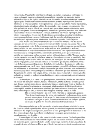 circunvizinha. O que fez foi esterilizar o solo pela sua cultura extenuativa, embrutecer os
escravos, impedir o desenvolvimento dos municípios, e espalhar em torno dos feudos
senhoriais o aspecto das regiões miasmáticas, ou devastadas pelas instituições que suportou,
aspecto que o homem livre instintivamente reconhece. Sobre a população toda do nosso
interior, ou às orlas das capitais ou nos páramos do sertão, os seus efeitos foram: dependência,
miséria, ignorância, sujeição ao arbítrio dos potentados - para os quais o recrutamento foi o
principal meio de ação; a falta de um canto de terra que o pobre pudesse chamar seu, ainda
que por certo prazo, e cultivar como próprio; de uma casa que fosse para ele o asilo inviolável
e da qual não o mandassem esbulhar à vontade; da família - respeitada e protegida. Por
último, essa população foi por mais de três séculos acostumada a considerar o trabalho do
campo como próprio de escravos; Saída quase toda das senzalas, ela julga aumentar a
distância que a separa daqueles, não fazendo livremente o que eles fazem forçados.
        Mais de uma vez, tenho ouvido referir que se oferecera dinheiro a um dos nossos
sertanejos por um serviço leve e que esse recusara prestá-lo. Isso não me admira. Não se lhe
oferecia uma salário certo. Se lhe propusessem um meio de vida permanente, que melhorasse
a sua condição, ele teria provavelmente aceito a oferta. Mas, quando não a aceitasse,
admitindo-se que os indivíduos com quem se verificaram tais fatos represente uma classe de
brasileiros que se conta por milhões, como muitos pretendem, a dos que se recusam a
trabalhar por salário, que melhor prova da terrível influência da escravidão? Durante séculos
ela não consentiu mercado de trabalho, e não se serviu senão de escravos; o trabalhador livre
não tinha lugar na sociedade, sendo um nômade, um mendigo, e por isso em parte nenhuma
achava ocupação fixa; não tinha em torno de si o incentivo que desperta no homem pobre a
vista do bem-estar adquirido por meio do trabalho por indivíduos da sua classe, saídos das
mesmas camadas que ele. E como vivem, como se nutrem, esse milhões de homens, porque
são milhões que se acham nessa condição intermédia, que não é o escravo, mas também não é
o cidadão; cuja único contingente para o sustento da comunhão, que aliás nenhuma proteção
lhes garante, foi sempre o do sangue, porque essa era a massa recrutável, os feudos agrícolas
roubando ao exército os senhores e suas famílias, os escravos, os agregados, os moradores e
os brancos?
        As habitações já as vimos. São quatro paredes, separadas no interior por uma divisão
em dois ou três cubículos infectos, baixas e esburacadas, abertas à chuva e ao vento, pouco
mais do que o curral, menos do que a estrebaria. É nesses ranchos que vivem as famílias de
cidadãos brasileiros! A alimentação corresponde à independência de hábitos sedentários
causada pelas moradas. É a farinha de mandioca que forma a base da alimentação, na qual
entra, como artigo de luxo, o bacalhau da Noruega ou o charque do Rio da Prata.
                Eles vivem diretamente - diz o sr. Milet, referindo-se à população, que está
                “fora do movimento geral das trocas internacionais”, avaliada por ele na quinta
                parte da população do Brasil, e que faz parte desses milhões de párias livres da
                escravidão - da caça e da pesca, dos frutos imediatos do seu trabalho agrícola,
                da criação do gado e dos produtos de uma indústria rudimentar. (8)

        Foi essa população que se foi internando, vivendo como ciganos, aderindo às terras
das fazendas ou dos engenhos onde achava agasalho, formando-se em pequenos núcleos nos
interstícios das propriedades agrícolas, edificando as suas quatro paredes de barro onde se lhe
dava permissão para fazê-lo, mediante condições de vassalagem que constituíam os
moradores em servos da gleba.
        Para qualquer lado que se olhe, esses efeitos foram os mesmos. Latifundia perdidere
Italian, é uma frase que soa como verdade tangível aos ouvidos do brasileiro. Compare por
um momento, quem viajou nos Estados Unidos ou na Suíça, o aspecto do país, da cultura, da
ocupação do solo pelo homem. Diz-se que o Brasil é um país novo; sim, é um país novo em
 