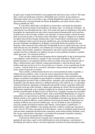 da qual o país só pode tirar benefícios reais quando nele não houver mais senhores. Por outro
lado, a teoria inventada para contornar a dificuldade sem a resolver, de que pertence à
Monarquia acabar com a escravidão, e que o Partido Republicano nada tem com isso, lançou,
para muitos que se haviam alistado nas fileiras da República, um clarão sinistro sobre a
aliança contraída em 1871.
        É, com efeito, difícil hoje a um liberal ou conservador, convencido dos princípios
cardeais do desenvolvimento social moderno e do direito inato - no estado de civilização - de
cada homem à sua liberdade pessoal, e deve sê-lo muito mais para um republicano, fazer parte
homogênea de organizações em cujo credo a mesma natureza humana pode servir para base
da democracia e da escravidão, conferir a um indivíduo, ao mesmo tempo, o direito de tomar
parte no governo do país e o de manter outros indivíduos - porque os comprou ou os herdou -
em abjeta subserviência forçada, durante toda a vida. Conservadores constitucionais; liberais
que se indignam contra o governo pessoal, republicanos, que consideram degradante o
governo monárquico da Inglaterra e da Bélgica, exercitando dentro das porteiras das suas
fazendas, sobre centena de entes rebaixados da dignidade de pessoa, poder maior que o de um
chefe africano nos seus domínios, sem nenhuma lei escrita que o regule, nenhuma opinião que
o fiscalize, discricionário, suspeitoso, irresponsável: que mais é preciso para qualificar,
segundo uma frase conhecida, essa audácia com que os nossos partidos assumem os grandes
nomes que usam - de estelionato político?
        É por isso que o abolicionismo desagrega dessas organizações os que as procuram por
causa daqueles nomes históricos, segundo as suas convicções individuais. Todos os três
partidos baseiam as sua aspirações políticas sobre um estado social cujo nivelamento não os
afeta; o abolicionismo, pelo contrário, começa pelo princípio, e, antes de discutir qual o
melhor modo para um povo ser livre de governar-se a si mesmo - é essa a questão que divide
os outros -, trata de tornar livre a esse povo, aterrando o imenso abismo que separa as duas
castas sociais em que ele se extrema.
        Nesse sentido, o abolicionismo deveria ser a escola primária de todos os partidos, o
alfabeto da nossa política, e não o é; por um curioso anacronismo, houve um partido
republicano muito anos antes de existir uma opinião abolicionista, e daí a principal razão
porque essa política é uma Babel na qual ninguém se entende. Qual será, porem, o resultado
da desagregação inevitável? Irão os abolicionistas, separados, pela sinceridade das suas idéias
de partidos, que têm apenas interesses e ambições pessoais como razão de ser, e os princípios
somente por pretexto, agrupando-se lentamente num partido comum, a princípio unidos pela
proscrição social que estão sofrendo, e depois pela esperança de vitória? Haverá um partido
abolicionista organizado, com a intuição completa da sua missão no presente e no futuro, para
presidir à transformação do Brasil escravo no Brasil livre, e liquidar a herança da escravidão?
        Assim aconteceu nos Estados Unidos. onde o atual Partido Republicano, ao surgir na
cena política, teve que dominar a rebelião, emancipar quatro milhões de escravos, estabelecer
definitivamente o novo regime de liberdade e da igualdade em Estados que queriam formar,
nas praias do golfo do México, a maior potência escravocrata do mundo. É natural que isso
aconteça no Brasil; mas é possível também que - em vez de fundir-se num só partido por
causa das grandes divergências internas entre liberais, conservadores e republicanos - o
abolicionismo venha trabalhar os três partidos de forma a cindi-los sempre que seja preciso -
como o foi em 1871 para a passagem da lei Rio Branco - reunir os elementos progressistas de
cada um numa cooperação desinteressada e transitória, numa aliança política limitada a certo
fim; ou que venha mesmo a decompor, e reconstituir diversamente os partidos existentes,
sem, todavia, formar um partido único e homogêneo.
        O advento do abolicionismo coincidiu com a eleição direta, e sobretudo com a
aparição de uma força, a qual se está solidificando em torno da imprensa- cuja barateza e
distribuição por todas as classes é um fator importante na história da democratização do país -
 