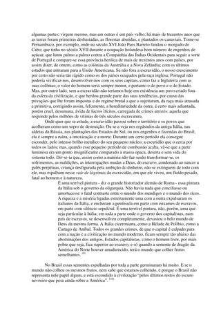 algumas partes; virgem mesmo, mas em outras é um país velho; há mais de trezentos anos que
as terras foram primeiras desbastadas, as florestas abatidas, e plantados os canaviais. Tome-se
Pernambuco, por exemplo, onde no século XVI João Paes Barreto fundou o morgado do
Cabo; que tinha no século XVII durante a ocupação holandesa bom número de engenhos de
açúcar; que lutou palmo a palmo contra a Companhia das Índias Ocidentais para seguir a sorte
de Portugal e compare-se essa província heróica de mais de trezentos anos com países, por
assim dizer, de ontem, como as colônias da Austrália e a Nova Zelândia; com os últimos
estados que entraram para a União Americana. Se não fora a escravidão, o nosso crescimento
por certo não seria tão rápido como os dos países ocupados pela raça inglesa; Portugal não
poderia vivificar-nos, desenvolver-nos com os seus capitais, como faz a Inglaterra com as
suas colônias; o valor do homem seria sempre menor, e portanto o do povo e o do Estado.
Mas, por outro lado, sem a escravidão não teríamos hoje em existência um povo criado fora
da esfera da civilização, e que herdou grande parte das suas tendências, por causa das
privações que lhe foram impostas e do regime brutal a que o sujeitaram, da raça mais atrasada
e primitiva, corrigindo assim, felizmente, a hereditariedade da outra, é certo mais adiantada,
porém cruel, desumana, ávida de lucros ilícitos, carregada de crimes atrozes: aquela que
responde pelos milhões de vítimas de três séculos escravatura.
        Onde quer que se estude, a escravidão passou sobre o território e os povos que
acolheram como um sopro de destruição. Ou se a veja nos ergástulos da antiga Itália, nas
aldeias da Rússia, nas plantações dos Estados do Sul, ou nos engenhos e fazendas do Brasil,
ela é sempre a ruína, a intoxicação e a morte. Durante um certo período ela consegue
esconder, pelo intenso brilho metálico do seu pequeno núcleo, a escuridão que o cerca por
todos os lados; mas, quando esse pequeno período de combustão acaba, vê-se que a parte
luminosa era um ponto insignificante comparado à massa opaca, deserta e sem vida do
sistema todo. Dir-se-ia que, assim como a matéria não faz senão transformar-se, os
sofrimentos, as maldições, as interrogações mudas a Deus, do escravo, condenado ao nascer a
galés perpétuas, criança desfigurada pela ambição do dinheiro, não se extinguem de todo com
ele, mas espalham nesse vale de lágrimas da escravidão, em que ele viveu, um fluído pesado,
fatal ao homem e à natureza.
               É uma terrível pintura - diz o grande historiador alemão de Roma - essa pintura
               da Itália sob o governo da oligarquia. Não havia nada que conciliasse ou
               amortecesse o fatal contraste entre o mundo dos mendigos e o mundo dos ricos.
               A riqueza e a miséria ligadas estreitamente uma com a outra expulsaram os
               italianos da Itália, e encheram a península em parte com enxames de escravos,
               em parte com silêncio sepulcral. É uma terrível pintura, não, porém, uma que
               seja particular à Itália; em toda a parte onde o governo dos capitalistas, num
               país de escravos, se desenvolveu completamente, devastou o belo mundo de
               Deus da mesma forma. A Itália ciceroniana, como a Hélade de Políbio, como a
               Cartago de Aníbal. Todos os grandes crimes, de que o capital é culpado para
               com a nação e a civilização no mundo moderno, ficam sempre tão abaixo das
               abominações dos antigos, Estados capitalistas, como o homem livre, por mais
               pobre que seja, fica superior ao escravo, e só quando a semente de dragão da
               América do Norte houver amadurecido, terá o mundo que colher frutos
               semelhantes. (9)

       No Brasil essas sementes espalhadas por toda a parte germinaram há muito. E se o
mundo não colheu os mesmos frutos, nem sabe que estamos colhendo, é porque o Brasil não
representa nele papel algum, e está escondido à civilização “pelos últimos restos do escuro
nevoeiro que pesa ainda sobre a América”. (10)
 