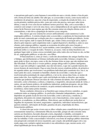 o mecanismo pelo qual a carne humana é convertida em ouro e circula, dentro e fora do país,
sob a forma de letras de câmbio. Ele sabe que, se a escravidão o receia, como receia todos os
condutores do progresso, seja este a loja do negociante, a estação da estrada de ferro, ou a
escola primária, também precisa dele, como por certo não precisa, nem quer saber desta
última, e trata de viver com ela nos melhores termos possíveis. Mas, com a escravidão, o
comércio será sempre o servo de uma classe, sem a independência de um agente nacional; ele
nunca há de florescer num regime que não lhe consente entrar em relações diretas com os
consumidores, e não eleva a população do interior a essa categoria.
        Das classes que esse sistema fez crescer artificialmente a mais numerosa é a dos
empregados públicos. A estreita relação entre a escravidão e a epidemia do funcionalismo não
pode ser mais contestada que a relação ente ela e a superstição do Estado-providência. Assim
como, nesse regime, tudo se espera do Estado, que, sendo a única associação ativa, aspira e
absorve pelo imposto e pelo empréstimo todo o capital disponível e distribui-o, entre os seus
clientes, pelo emprego público, sugando as economias do pobre pelo curso forçado, e
tornando precária a fortuna do rico; assim também, como conseqüência , o funcionalismo é a
profissão nobre e a vocação de todos. Tomem-se, ao acaso, vinte ou trinta brasileiros em
qualquer lugar onde se reuna a nossa sociedade mais culta; todos eles ou foram ou são, ou hão
de ser, empregados públicos; se não eles, seus filhos.
        O funcionalismo é, como já vimos, o asilo dos descendentes das antigas famílias ricas
e fidalgas, que desbarataram as fortunas realizadas pela escravidão, fortunas a respeito das
quais pode-se dizer, em regra, como se diz das fortunas feitas no jogo, que não medram nem
dão felicidade. É além disso o viveiro político, porque abriga todos os pobres inteligentes,
todos os que tem ambição e capacidade, mas não tem meios, e que são a grande maioria dos
nossos homens de merecimento. Faça-se uma lista dos nossos estadistas pobres, de primeira e
de segunda ordem, que resolveram o seu problema individual pelo casamento rico, isto é, na
maior parte dos casos, tornando-se humildes clientes da escravidão; e outra dos que o
resolveram pela acumulação de cargos públicos, e ter-se-ão, nessas duas listas, os nomes de
quase todos eles. Isso significa que o país está fechado em todas as direções; que muitas
avenidas que poderiam oferecer um meio de vida a homens de talento, mas sem qualidades
mercantis, como a literatura, a ciência, a imprensa, o magistério, não passam ainda de vielas, e
outras, em que homens práticos, de tendências industriais, poderiam prosperar, são por falta
de crédito, ou pela estreiteza do comércio, ou pela estrutura rudimentar da nossa vida
econômica, outras tantas portas muradas.
        Nessas condições oferecem-se ao brasileiro que começa diversos caminhos, os quais
conduzem todos ao emprego público. As profissões chamadas independentes, mas que
dependem em grande escala do favor da escravidão, como a advocacia, a medicina, a
engenharia, têm pontos de contato importantes com o funcionalismo, como sejam os cargos
políticos, as academias, as obras públicas. Alem desses, que recolhem por assim dizer as
migalhas do orçamento, há outros, negociantes, capitalistas, indivíduos inclassificáveis, que
querem contratos, subvenções do Estado, garantias de juro, empreitadas de obras,
fornecimentos públicos.
        A classe dos que assim vivem com os olhos voltados para a munificência do governo é
extremamente numerosa, e diretamente filha da escravidão, porque ele não consente outra
carreira aos brasileiros, havendo abarcado a terra, degradado o trabalho, corrompido o
sentimento de altivez pessoal em desprezo por quem trabalha em posição inferior a outro, ou
não faz trabalhar. Como a necessidade é irresistível, essa fome de emprego público determina
uma progressão constante do nosso orçamento, que a nação, não podendo pagar com a sua
renda, paga com o próprio capital necessário à sua subsistência e que, mesmo assim, só é
afinal equilibrado por novas dívidas.
 