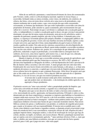 Além de ser artificial e prematuro, o atual desenvolvimento da classe dos remunerados
pelo Tesouro, sendo, como é a cifra da despesa nacional, superior às nossas forças, a
escravidão, fechando todas as outras avenidas, como vimos, da indústria, do comércio, da
ciência, das letras, criou em torno desse exército ativo uma reserva de pretendentes, cujo
número realmente não se pode contar, e que, com exceção dos que estão consumindo,
ociosamente, as fortunas que herdaram e dos que estão explorando a escravidão com alma do
proprietário de homens, pode calcular-se, quase exatamente, pelo recenseamento dos que
sabem ler e escrever. Num tempo em que o servilismo e a adulação são a escala pela qual se
sobe, e a independência e o caráter a escada pela qual se desce; em que a inveja é uma paixão
dominante; em que não há outras regras de promoção, nem provas de suficiência, senão o
empenho do patronato; quando ninguém, que não se faça lembrar, é chamado para coisa
alguma, e a injustiça é ressentida apenas pelo próprio ofendido: os empregados públicos são
os servos da gleba do governo; vivem com suas famílias em terras do Estado, sujeitos a uma
evicção sem aviso, que equivale à fome, numa dependência da qual só para os fortes não
resulta a quebra do caráter. Em cada um dos sintomas característicos da séria hipertrofia do
funcionalismo, como ela se apresenta no Brasil, quem tenha estudado a escravidão reconhece
logo um dos seus efeitos. Podemos nós, porém, ter a consolação de que abatendo as diversas
profissões, reduzindo a nação ao proletariado, a escravidão todavia conseguiu fazer do
senhores, da lavoura, uma classe superior, pelo menos rica, e, mais do que isso, educada,
patriótica, digna de representar o país intelectual e moralmente.
        Quanto à riqueza, já vimos que a escravidão arruinou uma geração de agricultores, que
ela mesma substituiu pelos que lhes forneciam os escravos. De 1853 a 1857, quando se
deviam estar liquidando as obrigações do tráfico, a dívida hipotecária da Corte e província do
Rio de Janeiro subia a sessenta e sete mil contos. A atual geração não tem sido mais feliz.
Grande parte dos seus lucros foram convertidos em carne humana, a alto preço, e, se hoje uma
epidemia devastasse os canaviais, o capital que a lavoura toda do Império poderia apurar para
novas culturas havia de espantar os que a reputam florescente. Além disso, há quinze anos que
não se fala senão em auxílios à lavoura. Tem a data de 1868 um opúsculo do sr. Quintino
Bocaiúva, A crise da lavoura, em que esse notável jornalista escrevia:
                A lavoura não se pode restaurar senão pelo efeito simultâneo de dois socorros
                que não podem mais ser demorados - o da instituição do crédito agrícola e o da
                aquisição e braços produtores.

O primeiro socorro era “uma vasta emissão” sobre a propriedade predial do Império, que
assim seria convertida em moeda corrente; o segundo era a colonização chinesa.
        Há quinze anos que se nos descreve de todos os lados a lavoura como estando em
crise, necessitando de auxílio, agonizante, em bancarrota próxima. O Estado é, todos os dias,
denunciado por não fazer empréstimos e aumentar os impostos para habilitar os fazendeiros a
comprar ainda mais escravos. Em 1875 uma lei, a de 6 de novembro, autorizou o governo a
dar a garantia nacional ao banco estrangeiro - nenhum outro poderia emitir na Europa - que
emprestasse dinheiro à lavoura mais barato do que o mercado monetário interno. Para terem
fábricas centrais de açúcar, e melhorarem o seu produto, os senhores de engenho precisaram
que a nação as levantasse sob sua responsabilidade. O mesmo tem-se pedido para o café.
Assim como dinheiro a juro barato e engenhos centrais, a chamada grande propriedade exige
fretes de estrada de ferro à sua conveniência, exposições oficiais de café, dispensa de todo e
qualquer imposto direto, imigração asiática, e uma lei de localização de serviços que faça do
colono, alemão, ou inglês, ou italiano, um escravo branco. Mesmo a população nacional tem
que ser sujeita a um novo recrutamento agrícola, (3) para satisfazer diversos Clubs, e, mais que
tudo, o câmbio, por uma falência econômica, tem que ser conservado tão baixo quanto
possível, para o café, que é pago em ouro, valer mais papel.
 