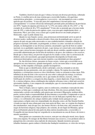 Também a horrível usura de que é vítima a lavoura em diversas províncias, sobretudo
no Norte, é a melhor prova do mau sistema que a escravidão fundou, e do qual duas
características principais - a extravagância e o provisório - são incompatíveis com o crédito
agrícola que ela reclama. “A taxa dos juros dos empréstimos à lavoura pelos seus
correspondentes” é o extrato oficial das informações prestada pelas presidências de províncias
em 1874, “regula em algumas províncias de 7 a 17%; em outras sobre de 18 a 24%”, e “há
exemplo de se cobrar de 48 a 72% anualmente!” Como não se pretende que a lavoura renda
mais de 10%, e toda ela precisa de capitais a juro, essa taxa quer simplesmente dizer - a
bancarrota. Não é, por certo, essa a classe que se pode descrever em estado próspero e
florescente, e que se pode chamar rica.
         Quanto às suas funções sociais, uma aristocracia territorial pode servir ao país de
diversos modos: melhorando e desenvolvendo o bem estar da população que a cerca e o
aspecto do país em que estão encravados os seus estabelecimentos; tomando a direção do
progresso nacional; cultivando, ou protegendo, as letras e as artes; servindo no exército e na
armada, ou distinguindo-se nas diversas carreiras; encarnando o que há de bom no caráter
nacional, ou as qualidades superiores do país, o que mereça ser conservado como tradição. Já
vimos o que a nossa lavoura conseguiu em cada um desses sentidos, quando notamos o que a
escravidão administrada por ela há feito do território e do povo, dos senhores e dos escravos.
Desde que a classe única, em proveito da qual ela foi criada e existe, não é a aristocracia do
dinheiro, nem a do nascimento, que papel permanente desempenha no Estado uma
aristocracia heterogênea e que nem mesmo mantém a sua identidade por duas gerações?
         Se, das diversas classes, passamos às forças sociais, vemos que a escravidão ou as
apropriou aos seus interesses, quando transigentes, ou fez em torno delas o vácuo, quando
inimigas, ou lhes impediu a formação, quando incompatíveis.
         Entre as que se identificaram, desde o princípio, com ela, tornando-se um dos
instrumentos da suas pretensões, está, por exemplo, a Igreja. No regime da escravidão
doméstica, o cristianismo cruzou-se com o fetichismo, como se cruzaram as duas raças. Pela
influência da ama-de-leite e dos escravos de casa sobre a educação da criança, os terrores
materialistas do fetichista convertido, isto é, que mudou de inferno, exercem, sobre a
fortificação do cérebro e a coragem da alma daquelas, a maior depressão. O que resulta como
fé, e sistema religioso, dessa combinação das tradições africanas como o ideal anti-social do
missionário fanático, é um composto de contradições, que só a inconsciência pode conciliar.
Como a religião, a Igreja.
         Nem os bispos, nem os vigários, nem os confessores, estranham o mercado de entes
humanos; as bulas que o condenam são hoje obsoletas. Dois dos nossos prelados foram
sentenciados a prisão com trabalho, pela guerra que moveram à Maçonaria; nenhum deles,
porém, aceitou ainda a responsabilidade de descontentar a escravidão. Compreende-se que os
exemplos dos profetas, penetrando no palácio dos reis de Judá para exprobar-lhes os seus
crimes, e os sofrimentos dos antigos mártires pela verdade moral, pareçam aos que
representam a religião entre nós originalidades tão absurdas como a de São Simeão Estelita
vivendo no tope de uma coluna para estar mais perto de Deus. mas, se o regime da côngrua e
dos emolumentos, mais do que isso, das honras oficiais e do bem estar, não consente esses
rasgos de heroísmo religioso, hoje próprios, tão somente, de um faquir do Himalaia, apesar
desse resfriamento glacial de uma parte da alma outrora incandescente, a escravidão e o
Evangelho deviam mesmo hoje ter vergonha de se encontrarem na casa de Jesus e de terem o
mesmo sacerdócio.
         Nem quanto aos casamentos dos escravos, nem por sua educação moral, tem a Igreja
feito coisa alguma. Os monges de São Bento forraram seus escravos, e isso produziu entre os
panegiristas dos conventos uma explosão de entusiasmo. Quando mosteiros possuem
rebanhos humanos, quem conhece a história das fundações monásticas, os votos dos noviços,
 
