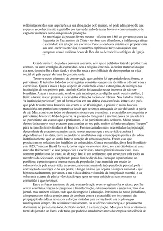 o desinteresse das suas aspirações, a sua abnegação pelo mundo, só pode admirar-se de que
esperem reconhecimento e gratidão por terem deixado de tratar homens como animais, e de
explorar mulheres como máquinas de produção.
               Se em relação ás pessoas livres mesmo - oficiou em 1864 ao governo o cura da
               freguesia do Sacramento da Corte - se observa o abandono, a indiferença atinge
               o escândalo em relação aos escravos. Poucos senhores cuidam em proporcionar
               aos seus escravos em vida os socorros espirituais; raros são aqueles que
               cumprem com o caridoso dever de lhes dar os derradeiros sufrágios da Igreja.
              (4)



         Grande número de padres possuem escravos, sem que o celibato clerical o proíba. Esse
contato, ou antes contágio, da escravidão, deu à religião, ente nós, o caráter materialista que
ela tem, destruiu-lhe a face ideal, e tirou-lhe toda a possibilidade de desempenhar na vida
social do país o papel de uma força consciente.
         Tome-se outro elemento de conservação que também foi apropriado dessa forma, o
patriotismo. O trabalho todo dos escravagistas consistiu sempre em identificar o Brasil com a
escravidão. Quem a ataca é logo suspeito de conivência com o estrangeiro, de inimigo das
instituições do seu próprio país. Antônio Carlos foi acusado nesse interesse de não ser
brasileiro. Atacar a monarquia, sendo o país monárquico, a religião sendo o país católico, é
lícito a todos; atacar, porém, a escravidão, é traição nacional e felonia. Nos Estados Unidos,
“a instituição particular” por tal forma criou em sua defesa essa confusão, entre si e o país,
que pôde levantar uma bandeira sua contra a de Washington, e produzir, numa loucura
transitória, um patriotismo separatista desde que se sentiu ameaçada de cair deixando a pátria
de pé. Mas, como com todos os elementos morais que avassalou, a escravidão ao conquistar o
patriotismo brasileiro fê-lo degenerar. A guerra do Paraguai é a melhor prova do que ela fez
ao patriotismo das classes que a praticavam, e do patriotismo dos senhores. Muito pouco
desses deixaram os seus escravos para atender ao seu país; muitos alforriaram alguns “negros”
para serem eles feitos titulares do Império. Foi nas camadas mais necessitadas da população
descendente de escravos na maior parte, nessas mesmas que a escravidão condena à
dependência e à miséria, entre os proletário analfabetos cuja emancipação política ela adiou
indefinidamente, que se sentiu bater o coração de uma nova pátria. Foram elas que
produziram os soldados dos batalhões de voluntários. Com a escravidão, disse José Bonifácio
em 1825, “nunca o Brasil formará, como imperiosamente o deve, um exército brioso e uma
marinha florescente”, e isso porque com a escravidão, não há patriotismo nacional, mas
somente patriotismo de casta, ou de raça; isto é, um sentimento que serve para unir todos os
membros da sociedade, é explorado para o fim de dividi-los. Para que o patriotismo se
purifique, é preciso que a imensa massa da população livre, mantida em estado de
subserviência pela escravidão, atravesse, pelo sentimento da independência pessoal, pela
convicção da sua força e do seu poder, o longo estádio que separa o simples nacional - que
hipoteca tacitamente, por amor, a sua vida à defesa voluntária da integridade material e da
soberania externa da pátria - do cidadão que quer ser uma unidade ativa e pensante na
comunhão a que pertence.
         Entre as forças em torno de cujo centro de ação o escravagismo fez o vácuo, por lhe
serem contrárias, forças de progresso e transformação, está novamente a imprensa, não só o
jornal, mas também o livro, tudo que diz respeito à educação. Por honra do nosso jornalismo,
a imprensa tem sido a grande arma de combate contra a escravidão e o instrumento da
propagação das idéias novas; os esforços tentados para a criação de um órgão negro
naufragaram sempre. Ou se insinue timidamente, ou se afirme com energia, o pensamento
dominante no jornalismo todo, de Norte ao Sul, é a emancipação. Mas, para fazer o vácuo em
torno do jornal e do livro, e de tudo que pudesse amadurecer antes do tempo a consciência do
 