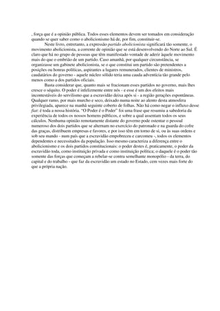 , força que é a opinião pública. Todos esses elementos devem ser tomados em consideração
quando se quer saber como o abolicionismo há de, por fim, constituir-se.
         Neste livro, entretanto, a expressão partido abolicionista significará tão somente, o
movimento abolicionista, a corrente de opinião que se está desenvolvendo do Norte ao Sul. É
claro que há no grupo de pessoas que têm manifestado vontade de aderir àquele movimento
mais do que o embrião de um partido. Caso amanhã, por qualquer circunstância, se
organizasse um gabinete abolicionista, se o que constitui um partido são pretendentes a
posições ou honras políticas, aspirantes a lugares remunerados, clientes de ministros,
caudatários do governo - aquele núcleo sólido teria uma cauda adventícia tão grande pelo
menos como a dos partidos oficiais.
         Basta considerar que, quanto mais se fracionam esses partidos no governo, mais lhes
cresce o séquito. O poder é infelizmente entre nós - e esse é um dos efeitos mais
incontestáveis do servilismo que a escravidão deixa após si - a região gerações espontâneas.
Qualquer ramo, por mais murcho e seco, deixado numa noite ao alento desta atmosfera
privilegiada, aparece na manhã seguinte coberto de folhas. Não há como negar o influxo desse
fiat: é toda a nossa história. “O Poder é o Poder” foi uma frase que resumiu a sabedoria da
experiência de todos os nossos homens públicos, e sobre a qual assentam todos os seus
cálculos. Nenhuma opinião remotamente distante do governo pode ostentar o pessoal
numeroso dos dois partidos que se alternam no exercício do patronado e na guarda do cofre
das graças, distribuem empresas e favores, e por isso têm em torno de si, ou às suas ordens e
sob seu mando - num país que a escravidão empobreceu e carcomeu -, todos os elementos
dependentes e necessitados da população. Isso mesmo caracteriza a diferença entre o
abolicionismo e os dois partidos constitucionais: o poder destes é, praticamente, o poder da
escravidão toda, como instituição privada e como instituição política; o daquele é o poder tão
somente das forças que começam a rebelar-se contra semelhante monopólio - da terra, do
capital e do trabalho - que faz da escravidão um estado no Estado, cem vezes mais forte do
que a própria nação.
 