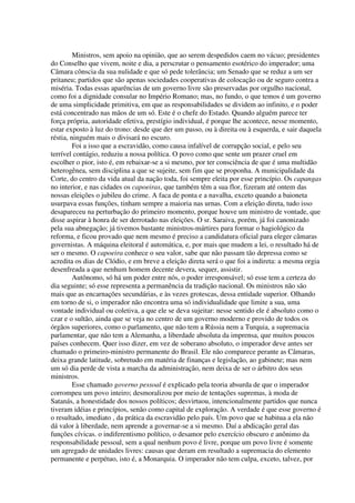 Ministros, sem apoio na opinião, que ao serem despedidos caem no vácuo; presidentes
do Conselho que vivem, noite e dia, a perscrutar o pensamento esotérico do imperador; uma
Câmara cônscia da sua nulidade e que só pede tolerância; um Senado que se reduz a um ser
pritaneu; partidos que são apenas sociedades cooperativas de colocação ou de seguro contra a
miséria. Todas essas aparências de um governo livre são preservadas por orgulho nacional,
como foi a dignidade consular no Império Romano; mas, no fundo, o que temos é um governo
de uma simplicidade primitiva, em que as responsabilidades se dividem ao infinito, e o poder
está concentrado nas mãos de um só. Este é o chefe do Estado. Quando alguém parece ter
força própria, autoridade efetiva, prestígio individual, é porque lhe acontece, nesse momento,
estar exposto à luz do trono: desde que der um passo, ou à direita ou à esquerda, e sair daquela
réstia, ninguém mais o divisará no escuro.
         Foi a isso que a escravidão, como causa infalível de corrupção social, e pelo seu
terrível contágio, reduziu a nossa política. O povo como que sente um prazer cruel em
escolher o pior, isto é, em rebaixar-se a si mesmo, por ter consciência de que é uma multidão
heterogênea, sem disciplina a que se sujeite, sem fim que se proponha. A municipalidade da
Corte, do centro da vida atual da nação toda, foi sempre eleita por esse princípio. Os capangas
no interior, e nas cidades os capoeiras, que também têm a sua flor, fizeram até ontem das
nossas eleições o jubileu do crime. A faca de ponta e a navalha, exceto quando a baioneta
usurpava essas funções, tinham sempre a maioria nas urnas. Com a eleição direta, tudo isso
desapareceu na perturbação do primeiro momento, porque houve um ministro de vontade, que
disse aspirar à honra de ser derrotado nas eleições. O sr. Saraiva, porém, já foi canonizado
pela sua abnegação; já tivemos bastante ministros-mártires para formar o hagiológico da
reforma, e ficou provado que nem mesmo é preciso a candidatura oficial para eleger câmaras
governistas. A máquina eleitoral é automática, e, por mais que mudem a lei, o resultado há de
ser o mesmo. O capoeira conhece o seu valor, sabe que não passam tão depressa como se
acredita os dias de Clódio, e em breve a eleição direta será o que foi a indireta: a mesma orgia
desenfreada a que nenhum homem decente devera, sequer, assistir.
         Autônomo, só há um poder entre nós, o poder irresponsável; só esse tem a certeza do
dia seguinte; só esse representa a permanência da tradição nacional. Os ministros não são
mais que as encarnações secundárias, e às vezes grotescas, dessa entidade superior. Olhando
em torno de si, o imperador não encontra uma só individualidade que limite a sua, uma
vontade individual ou coletiva, a que ele se deva sujeitar: nesse sentido ele é absoluto como o
czar e o sultão, ainda que se veja no centro de um governo moderno e provido de todos os
órgãos superiores, como o parlamento, que não tem a Rússia nem a Turquia, a supremacia
parlamentar, que não tem a Alemanha, a liberdade absoluta da imprensa, que muitos poucos
países conhecem. Quer isso dizer, em vez de soberano absoluto, o imperador deve antes ser
chamado o primeiro-ministro permanente do Brasil. Ele não comparece perante as Câmaras,
deixa grande latitude, sobretudo em matéria de finanças e legislação, ao gabinete; mas nem
um só dia perde de vista a marcha da administração, nem deixa de ser o árbitro dos seus
ministros.
         Esse chamado governo pessoal é explicado pela teoria absurda de que o imperador
corrompeu um povo inteiro; desmoralizou por meio de tentações supremas, à moda de
Satanás, a honestidade dos nossos políticos; desvirtuou, intencionalmente partidos que nunca
tiveram idéias e princípios, senão como capital de exploração. A verdade é que esse governo é
o resultado, imediato , da prática da escravidão pelo país. Um povo que se habitua a ela não
dá valor à liberdade, nem aprende a governar-se a si mesmo. Daí a abdicação geral das
funções cívicas. o indiferentismo político, o desamor pelo exercício obscuro e anônimo da
responsabilidade pessoal, sem a qual nenhum povo é livre, porque um povo livre é somente
um agregado de unidades livres: causas que deram em resultado a supremacia do elemento
permanente e perpétuo, isto é, a Monarquia. O imperador não tem culpa, exceto, talvez, por
 