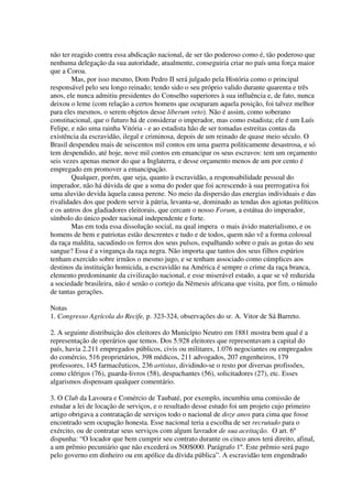 não ter reagido contra essa abdicação nacional, de ser tão poderoso como é, tão poderoso que
nenhuma delegação da sua autoridade, atualmente, conseguiria criar no país uma força maior
que a Coroa.
        Mas, por isso mesmo, Dom Pedro II será julgado pela História como o principal
responsável pelo seu longo reinado; tendo sido o seu próprio valido durante quarenta e três
anos, ele nunca admitiu presidentes do Conselho superiores à sua influência e, de fato, nunca
deixou o leme (com relação a certos homens que ocuparam aquela posição, foi talvez melhor
para eles mesmos, o serem objetos desse liberum veto). Não é assim, como soberano
constitucional, que o futuro há de considerar o imperador, mas como estadista; ele é um Luís
Felipe, e não uma rainha Vitória - e ao estadista hão de ser tomadas estreitas contas da
existência da escravidão, ilegal e criminosa, depois de um reinado de quase meio século. O
Brasil despendeu mais de seiscentos mil contos em uma guerra politicamente desastrosa, e só
tem despendido, até hoje, nove mil contos em emancipar os seus escravos: tem um orçamento
seis vezes apenas menor do que a Inglaterra, e desse orçamento menos de um por cento é
empregado em promover a emancipação.
        Qualquer, porém, que seja, quanto à escravidão, a responsabilidade pessoal do
imperador, não há dúvida de que a soma do poder que foi acrescendo à sua prerrogativa foi
uma aluvião devida àquela causa perene. No meio da dispersão das energias individuais e das
rivalidades dos que podem servir à pátria, levanta-se, dominado as tendas dos agiotas políticos
e os antros dos gladiadores eleitorais, que cercam o nosso Forum, a estátua do imperador,
símbolo do único poder nacional independente e forte.
        Mas em toda essa dissolução social, na qual impera o mais ávido materialismo, e os
homens de bem e patriotas estão descrentes e tudo e de todos, quem não vê a forma colossal
da raça maldita, sacudindo os ferros dos seus pulsos, espalhando sobre o país as gotas do seu
sangue? Essa é a vingança da raça negra. Não importa que tantos dos seus filhos espúrios
tenham exercido sobre irmãos o mesmo jugo, e se tenham associado como cúmplices aos
destinos da instituição homicida, a escravidão na América é sempre o crime da raça branca,
elemento predominante da civilização nacional, e esse miserável estado, a que se vê reduzida
a sociedade brasileira, não é senão o cortejo da Nêmesis africana que visita, por fim, o túmulo
de tantas gerações.

Notas
1. Congresso Agrícola do Recife, p. 323-324, observações do sr. A. Vitor de Sá Barreto.

2. A seguinte distribuição dos eleitores do Município Neutro em 1881 mostra bem qual é a
representação de operários que temos. Dos 5.928 eleitores que representavam a capital do
país, havia 2.211 empregados públicos, civis ou militares, 1.076 negociantes ou empregados
do comércio, 516 proprietários, 398 médicos, 211 advogados, 207 engenheiros, 179
professores, 145 farmacêuticos, 236 artistas, dividindo-se o resto por diversas profissões,
como clérigos (76), guarda-livros (58), despachantes (56), solicitadores (27), etc. Esses
algarismos dispensam qualquer comentário.

3. O Club da Lavoura e Comércio de Taubaté, por exemplo, incumbiu uma comissão de
estudar a lei de locação de serviços, e o resultado desse estudo foi um projeto cujo primeiro
artigo obrigava a contratação de serviços todo o nacional de doze anos para cima que fosse
encontrado sem ocupação honesta. Esse nacional teria a escolha de ser recrutado para o
exército, ou de contratar seus serviços com algum lavrador de sua aceitação. O art. 6º
dispunha: “O locador que bem cumprir seu contrato durante os cinco anos terá direito, afinal,
a um prêmio pecuniário que não excederá os 500$000. Parágrafo 1º. Este prêmio será pago
pelo governo em dinheiro ou em apólice da dívida pública”. A escravidão tem engendrado
 