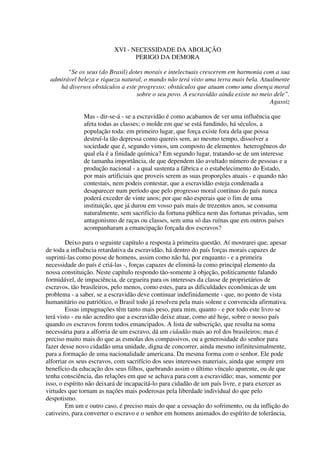 XVI - NECESSIDADE DA ABOLIÇÃO
                                 PERIGO DA DEMORA

       “Se os seus (do Brasil) dotes morais e intelectuais crescerem em harmonia com a sua
 admirável beleza e riqueza natural, o mundo não terá visto uma terra mais bela. Atualmente
    há diversos obstáculos a este progresso; obstáculos que atuam como uma doença moral
                                  sobre o seu povo. A escravidão ainda existe no meio dele”.
                                                                                    Agassiz

              Mas - dir-se-á - se a escravidão é como acabamos de ver uma influência que
              afeta todas as classes; o molde em que se está fundindo, há séculos, a
              população toda: em primeiro lugar, que força existe fora dela que possa
              destruí-la tão depressa como quereis sem, ao mesmo tempo, dissolver a
              sociedade que é, segundo vimos, um composto de elementos heterogêneos do
              qual ela é a finidade química? Em segundo lugar, tratando-se de um interesse
              de tamanha importância, de que dependem tão avultado número de pessoas e a
              produção nacional - a qual sustenta a fábrica e o estabelecimento do Estado,
              por mais artificiais que proveis serem as suas proporções atuais - e quando não
              contestais, nem podeis contestar, que a escravidão esteja condenada a
              desaparecer num período que pelo progresso moral contínuo do país nunca
              poderá exceder de vinte anos; por que não esperais que o fim de uma
              instituição, que já durou em vosso país mais de trezentos anos, se consuma
              naturalmente, sem sacrifício da fortuna pública nem das fortunas privadas, sem
              antagonismo de raças ou classes, sem uma só das ruínas que em outros países
              acompanharam a emancipação forçada dos escravos?

        Deixo para o seguinte capítulo a resposta à primeira questão. Aí mostrarei que, apesar
de toda a influência retardativa da escravidão, há dentro do país forças morais capazes de
suprimi-las como posse de homens, assim como não há, por enquanto - e a primeira
necessidade do país é criá-las -, forças capazes de eliminá-la como principal elemento da
nossa constituição. Neste capítulo respondo tão-somente à objeção, politicamente falando
formidável, de impaciência, de cegueira para os interesses da classe de proprietários de
escravos, tão brasileiros, pelo menos, como estes, para as dificuldades econômicas de um
problema - a saber, se a escravidão deve continuar indefinidamente - que, no ponto de vista
humanitário ou patriótico, o Brasil todo já resolveu pela mais solene e convencida afirmativa.
        Essas impugnações têm tanto mais peso, para mim, quanto - e por todo este livro se
terá visto - eu não acredito que a escravidão deixe atuar, como até hoje, sobre o nosso país
quando os escravos forem todos emancipados. A lista de subscrição, que resulta na soma
necessária para a alforria de um escravo, dá um cidadão mais ao rol dos brasileiros; mas é
preciso muito mais do que as esmolas dos compassivos, ou a generosidade do senhor para
fazer desse novo cidadão uma unidade, digna de concorrer, ainda mesmo infinitesimalmente,
para a formação de uma nacionalidade americana. Da mesma forma com o senhor. Ele pode
alforriar os seus escravos, com sacrifício dos seus interesses materiais, ainda que sempre em
benefício da educação dos seus filhos, quebrando assim o último vínculo aparente, ou de que
tenha consciência, das relações em que se achava para com a escravidão; mas, somente por
isso, o espírito não deixará de incapacitá-lo para cidadão de um país livre, e para exercer as
virtudes que tornam as nações mais poderosas pela liberdade individual do que pelo
despotismo.
        Em um e outro caso, é preciso mais do que a cessação do sofrimento, ou da inflição do
cativeiro, para converter o escravo e o senhor em homens animados do espírito de tolerância,
 