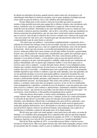 de adesão aos princípios de justiça, quando mesmo sejam contra nós, de progresso e de
subordinação individual aos interesses da pátria, sem os quais nenhuma sociedade nacional
existe senão no grau de molusco, isto é, sem vértebras nem individualização.
        Os que olham para os três séculos e meio de escravidão que temos no passado e
medem o largo período necessário para apagar-lhe os últimos vestígios, não consideram, pelo
menos, à primeira vista, de cumprimento intolerável o espaço de vinte ou trinta anos que
ainda lhe reste de usufruto. Abstraindo-se da sorte individual dos escravos e tendo em vista
tão-somente o interesse geral da comunhão - não se deve, com efeito, exigir que atendamos ao
interesse particular dos proprietários, que são uma classe social muito menos numerosa do
que os escravos, mais do que ao interesse dos escravos somado com o interesse da nação toda
- não será o prazo de vinte anos curto o bastante para que não procuremos abreviá-lo mais,
comprometendo o que de outra forma se salvaria?
        “Vós dizeis que sois políticos - acrescentarei complementando o argumento sério e
refletido dos homens tão inimigos como eu da escravidão, mas que se recusam a desmoroná-
la de uma só vez, supondo que esse, a não ser o papel de um Erostrato, seria o de um Sansão
inconsciente - dizeis que não encarais a escravidão principalmente do ponto de vista do
escravo, ainda que tenhais feito causa comum com ele para melhor moverdes a generosidade
do país; mas, sim do ponto de vista nacional, considerando que a pátria deve proteção igual a
todos os seus filhos e não pode enjeitar nenhum. Pois bem, como homens políticos, que
entregais a vossa defesa ao futuro, e estais prontos a provar que não quereis destruir ou
empecer o progresso do país, nem desorganizar o trabalho, ainda mesmo por sentimentos de
justiça e humanidade, não vos parece que cumprireis melhor o vosso dever para com os
escravos, para com os senhores - os quais têm pelo menos direito à vossa indulgência pelas
relações que o próprio abolicionismo, de uma forma ou outra, pela hereditariedade nacional
comum, tem com a escravidão, - e finalmente para com a nação toda, se em vez de propordes
medidas legislativas que irritam os senhores e que não serão adotadas, estes não querendo; em
vez de quererdes proteger os escravos pela justiça pública e arrancá-los do poder dos seus
donos; começásseis por verificar até onde e de que forma estes, pelo menos na sua porção
sensata e, politicamente falando, pensante, estão dispostos a concorrer para a obra que hoje é
confessadamente nacional - da emancipação? Não seríeis mais políticos, oportunistas, e
práticos, e, portanto, muito mais úteis aos próprios escravos, se em vez de vos inutilizardes
como propagandistas e agitadores, correndo de risco de despertar, o que não quereis por certo,
entre escravos e senhores. entre senhores e abolicionistas, sentimentos contrários à harmonia
das diversas classes - que mesmo na escravidão é um dos títulos de honra do nosso país - vos
associásseis, como brasileiros, à obra pacífica da liquidação desse regime?”
        Cada uma dessas observações, e muitas outras semelhantes, eu as discuti seriamente
comigo mesmo, antes de queimar os meus navios, e cheguei, de boa fé e contra mim próprio,
à convicção de que deixar à escravidão o prazo de vida que ela tem pela lei de 28 de
setembro, seria abandonar o Brasil todo a contingência das mais terríveis catástrofes; e por
outro lado, de que nada se havia de conseguir para limitar de modo sensível aquele prazo
senão pela agitação abolicionista, isto é, procurando-se concentrar a atenção do país no que
tem de horrível, injusto e fatal ao seu desenvolvimento, uma instituição com a qual ele se
familiarizou e confundiu, a ponto de não poder mais vê-la objetivamente.
        Há três anos que o país está sendo agitado, como nunca havia sido antes, em nome da
abolição, e os resultados dessa propaganda ativa e patriótica têm sido tais que hoje ninguém
mais dá à escravatura a duração que ela prometia ter quando, em 1878, o sr. Sinimbu reuniu o
Congresso Agrícola, essa Arca de Noé, em que devia salvar-se a “grande propriedade”.
        Pela lei de 28 de setembro de 1871, a escravidão tem por limite a vida do escravo
nascido na véspera da lei. Mas essas águas mesmas não estão ainda estagnadas, porque a fonte
do nascimento não foi cortada, e todos os anos as mulheres escravas dão milhares de escravos
 