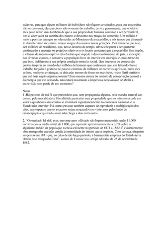palavras, para que alguns milhares de indivíduos não fiquem arruinados, para que essa ruína
não se consuma, eles precisam não somente do trabalho, certo e permanente, que o salário
lhes pode achar, mas também de que a sua propriedade humana continue a ser permutável,
isto é, a ter valor na carteira dos bancos e desconto nas praças do comércio. Um milhão e
meio e pessoas tem que ser oferecidas ao Minotauro da escravidão, e nós temos que alimentá-
lo durante vinte anos mais, com o sangue das nossas novas gerações. Pior ainda do que isso,
dez milhões de brasileiros, que, nesse decurso de tempo, talvez cheguem a ser quatorze,
continuarão a suportar os prejuízos efetivos e os lucros cessantes que a escravidão lhes impõe,
e vítimas do mesmo espírito retardatário que impede o desenvolvimento do país, a elevação
das diversas classes, e conserva a população livre do interior em andrajos, e, mais triste do
que isso, indiferente à sua própria condição moral e social. Que interesse ou compaixão
podem inspirar ao mundo dez milhões de homens que confessam que, em faltando-lhes o
trabalho forçado e gratuito de poucos centenas de milhares de escravos agrícolas, entre eles
velhos, mulheres e crianças, se deixarão morrer de fome no mais belo, rico e fértil território
que até hoje nação alguma possuiu? Essa mesma atonia do instinto de conservação pessoal e
da energia que ele demanda, não estará mostrando a imperiosa necessidade de abolir a
escravidão sem perda de um momento?

Notas
1 .Há pessoas de má fé que pretendem que, sem propaganda alguma, pela marcha natural das
coisas, pela moralidade e liberalidade particular uma propriedade que no mínimo excede em
valor a quinhentos mil contos se eliminará espontaneamente da economia nacional se o
Estado não intervier. Há outras pessoas também capazes de reproduzir a multiplicação dos
pães, que esperam que os escravos sejam resgatados em vinte anos pelo fundo de
emancipação cuja renda anual não chega a dois mil contos.

2. “O resultado há sido este: em onze anos o Estado não logrou manumitir senão 11.000
escravos, ou a média anual de 1.000, que equivale aproximadamente a 0,7% sobre o
algarismo médio da população escrava existente no período de 1871 a 1882. É evidentemente
obra mesquinha que não condiz à intensidade do intuito que a inspirou. Com certeza, ninguém
suspeitou em 1871 que, ao cabo de tão largo período, a humanitária empresa do Estado teria
obtido esse minguado fruto”. Jornal do Commercio, artigo editorial de 28 de setembro de
1882.
 