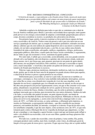 XVII - RECEIOS E CONSEQÜÊNCIAS - CONCLUSÃO
     “A história do mundo, e especialmente a dos Estados desta União, mostra do modo mais
   concludente que a prosperidade pública está sempre em uma proporção quase matemática
                     para o grau de liberdade de que gozam todos os habitantes do Estado.”
                                The Wheeling Inteligencer, parágrafo citado por Olmstead -
                                                             A Journey in the Back Country

        Admitida a urgência da abolição para todos os que não se contentam com o ideal de
Java da América sonhado para o Brasil, e provada a necessidade dessa operação, tanto quanto
pode provar-se em cirurgia a necessidade de amputar a extremidade gangrenada para salvar o
corpo, devemos considerar os receios e as predições dos adversários da reforma.
        Em primeiro lugar, porém, é preciso examinar se há no país forças capazes de lutar
com a escravidão e de vencê-la. Vemos como ela possui o solo e por esse meio tem ao seu
serviço a população do interior, que se compõe de moradores proletários, tolerados em terras
alheias; sabemos que ela está senhora do capital disponível, tem à sua mercê o comércio das
cidades, do seu lado a propriedade toda do país, e, por fim, às suas ordens uma clientela
formidável de todas as profissões, advogados, médicos, engenheiros, clérigos, professores,
empregados públicos; além disto, a maior parte das forças sociais constituídas, e seguramente,
dessas todas as que são resistentes e livres, sustentam-na quanto podem.
        Por outro lado, é sabido que a escravidão, assim defendida, com esse grande exército
alistado sob a sua bandeira, não está disposta a capitular; não está mesmo sitiada, senão por
forças morais, isto é, por forças que, para atuarem, precisam ter um ponto de apoio dentro
dela mesma, em sua própria consciência. Pelo contrário, é certo que a escravidão se oporá,
com a maior tenacidade - e resolvida a não perder um palmo de terreno por lei - a qualquer
tentativa do Estado para beneficiar os escravos.
        Palavras vagas, promessas mentirosas, declarações inofensivas, tudo isso ela admite:
desde, porém, que se trate de fazer uma lei de pequeno ou grande alcance direto para aqueles,
o chacal há de mostrar as presas a quem penetrar no seu ossário.
        Infelizmente para a escravidão, ao enervar o país todo, ela enervou-se também; ao
corromper, corrompeu-se. Esse exército é uma multidão indisciplinada, heterogênea, ansiosa
por voltar-lhe as costas; essa clientela tem vergonha de viver das suas migalhas, ou de
depender do seu favor; a população que vive nômade em terras de outrem, no dia em que se
lhe abra uma perspectiva de possuir legitimamente a terra, em que se lhe consente viver como
párias, abandonará a sua presente condição de servos; quanto às diversas forças sociais, o
servilismo as tornou tão fracas, tímidas e irresolutas, que ela serão as primeiras a aplaudir
qualquer renovação que as destrua, para reconstruí-las com outros elementos. Senhora de tudo
e de todos, a escravidão não poderia levantar, em parte alguma do país, um bando de
guerrilhas que um batalhão de linha não bastasse para dispersar. Habituada ao chicote, ela não
pensa em servir-se da espingarda, e, assim como está resolvida a empregar todos os seus
meios de 1871 - os Clubes da Lavoura, as cartas anônimas, a difamação pela imprensa, os
insultos no Parlamento, as perseguições individuais, - que dão a medida da sua energia
potencial, está também decidida, de antemão, a resignar-se à derrota. O que há de mais certo,
em semelhante campanha, é que dez anos depois, como aconteceu com a de 1871, os que nela
tomarem parte contra a libertação hão de ter vergonha da distinção que adquiriram, e se hão
de por a mendigar o voto daqueles a quem fizeram o maior mal que um homem pode infligir a
outro: o de afundá-lo na escravidão, a ele ou aos seus filhos, quando um braço generoso luta
para salvá-los.
        Por tudo isso, o poder das escravidão, como ela própria, é uma sombra. Ela, porém,
conseguiu produzir outra sombra, mais forte, resultado, como vimos, da abdicação geral da
função cívica por parte do nosso povo: o governo. O que seja essa força, não se o pode melhor
 