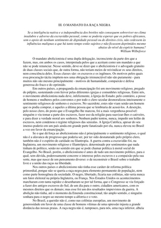 III. O MANDATO DA RAÇA NEGRA

   Se a inteligência nativa e a independência dos bretões não conseguem sobreviver no clima
insalubre e adverso da escravidão pessoal, como se poderia esperar que os pobres africanos,
sem o apoio de nenhum sentimento de dignidade pessoal ou de direitos civis, não cedessem às
  influências malignas a que há tanto tempo estão sujeitos e não ficassem deprimidos mesmo
                                                         abaixo do nível da espécie humana?
                                                                          William Wilbeforce

        O mandato abolicionista é uma dupla delegação, inconsciente da parte dos que a
fazem, mas, em ambos os casos, interpretada pelos que a aceitam como um mandato a que
não se pode renunciar. Nesse sentido, deve-se dizer que o abolicionista é o advogado gratuito
de duas classes sociais que, de outra forma, não teriam meios de reivindicar os seus direitos,
nem consciência deles. Essas classes são: os escravos e os ingênuos. Os motivos pelos quais
essa procuração tácita impõem-nos uma obrigação irrenunciável não são puramente - para
muitos não são mesmo principalmente - motivos de humanidade, compaixão e defesa
generosa do fraco e do oprimido.
        Em outros países, a propaganda da emancipação foi um movimento religioso, pregado
do púlpito, sustentando com fervor pelas diferentes igrejas e comunhões religiosas. Entre nós,
o movimento abolicionista nada deve, infelizmente, à Igreja do Estado; pelo contrário, a posse
de homens e mulheres pelos conventos e por todo o clero secular desmoralizou inteiramente o
sentimento religiosos de senhores e escravos. No sacerdote, estes não viam senão um homem
que os podia comprar, e aqueles a última pessoa que se lembraria de acusá-los. A deserção,
pelo nosso clero, do posto que o Evangelho lhe marcou, foi a mais vergonhosa possível:
ninguém o viu tomar a parte dos escravos, fazer uso da religião para suavizar-lhes o cativeiro,
e para dizer a verdade moral aos senhores. Nenhum padre tentou, nunca, impedir um leilão de
escravos, nem condenou o regime religiosos das senzalas. A Igreja Católica, apesar do seu
imenso poderio em um país ainda em grande parte fanatizado por ela, nunca elevou no Brasil
a voz em favor da emancipação.
        Se o que dá força ao abolicionismo não é principalmente o sentimento religioso, o qual
não é a alavanca de progresso que poderia ser, por ter sido desnaturado pelo próprio clero,
também não é o espírito de caridade ou filantropia. A guerra contra a escravidão foi, na
Inglaterra, um movimento religioso e filantrópico, determinado por sentimentos que nada
tinham de político, senão no sentido em que se pode chamar política à moral social do
Evangelho. No Brasil, porém, o abolicionismo é antes de tudo um movimento político, para o
qual, sem dúvida, poderosamente concorre o interesse pelos escravos e a compaixão pela sua
sorte, mas que nasce de um pensamento diverso: o de reconstruir o Brasil sobre o trabalho
livre e a união das raças na liberdade.
        Nos outros países o abolicionismo não tinha esse caráter de reforma política
primordial, porque não se queria a raça negra para elemento permanente de população, nem
como parte homogênea da sociedade. O negro, libertado, ficaria nas colônias, não seria nunca
um fator eleitoral na própria Inglaterra, ou França. Nos Estados Unidos os acontecimentos
marcharam com tanta rapidez e desenharam-se por tal forma, que o Congresso se viu forçado
a fazer dos antigos escravos do Sul, de um dia para o outro, cidadãos americanos, com os
mesmos direitos que os demais; mas esse foi um dos resultados imprevistos da guerra. A
abolição não tinha, até o momento da Emenda constitucional, tão amplo sentido, e ninguém
sonhara para o negro ao mesmo tempo a alforria e o voto.
        No Brasil, a questão não é, como nas colônias européias, um movimento de
generosidade em favor de uma classe de homens vítimas de uma opressão injusta a grande
distância das nossas praias. A raça negra não é, tampouco, para nós, uma raça inferior, alheia
 