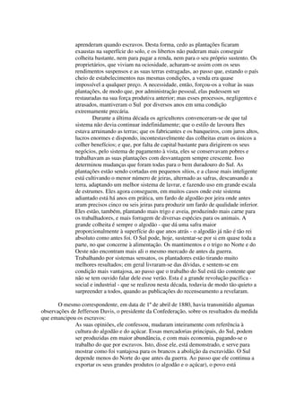 aprenderam quando escravos. Desta forma, cedo as plantações ficaram
              exaustas na superfície do solo, e os libertos não puderam mais conseguir
              colheita bastante, nem para pagar a renda, nem para o seu próprio sustento. Os
              proprietários, que viviam na ociosidade, acharam-se assim com os seus
              rendimentos suspensos e as suas terras estragadas, ao passo que, estando o país
              cheio de estabelecimentos nas mesmas condições, a venda era quase
              impossível a qualquer preço. A necessidade, então, forçou-os a voltar às suas
              plantações, de modo que, por administração pessoal, elas pudessem ser
              restauradas na sua força produtiva anterior; mas esses processos, negligentes e
              atrasados, mantiveram o Sul por diversos anos em uma condição
              extremamente precária.
                      Durante a última década os agricultores convenceram-se de que tal
              sistema não devia continuar indefinidamente; que o estilo de lavoura lhes
              estava arruinando as terras; que os fabricantes e os banqueiros, com juros altos,
              lucros enormes e dispondo, incontestavelmente das colheitas eram os únicos a
              colher benefícios; e que, por falta de capital bastante para dirigirem os seus
              negócios, pelo sistema de pagamento à vista, eles se conservavam pobres e
              trabalhavam as suas plantações com desvantagem sempre crescente. Isso
              determinou mudanças que foram todas para o bem duradouro do Sul. As
              plantações estão sendo cortadas em pequenos sítios, e a classe mais inteligente
              está cultivando o menor número de jeiras, alternado as safras, descansando a
              terra, adaptando um melhor sistema de lavrar, e fazendo uso em grande escala
              de estrumes. Eles agora conseguem, em muitos casos onde este sistema
              adiantado está há anos em prática, um fardo de algodão por jeira onde antes
              aram precisos cinco ou seis jeiras para produzir um fardo de qualidade inferior.
              Eles estão, também, plantando mais trigo e aveia, produzindo mais carne para
              os trabalhadores, e mais forragem de diversas espécies para os animais. A
              grande colheita é sempre o algodão - que dá uma safra maior
              proporcionalmente à superfície do que anos atrás - o algodão já não é tão rei
              absoluto como antes foi. O Sul pode, hoje, sustentar-se por si em quase toda a
              parte, no que concerne à alimentação. Os mantimentos e o trigo no Norte e do
              Oeste não encontram mais ali o mesmo mercado de antes da guerra.
              Trabalhando por sistemas sensatos, os plantadores estão tirando muito
              melhores resultados; em geral livraram-se das dívidas, e sentem-se em
              condição mais vantajosa, ao passo que o trabalho do Sul está tão contente que
              não se tem ouvido falar dele esse verão. Esta é a grande revolução pacífica -
              social e industrial - que se realizou nesta década, todavia de modo tão quieto a
              surpreender a todos, quando as publicações do recenseamento a revelaram.

       O mesmo correspondente, em data de 1º de abril de 1880, havia transmitido algumas
observações de Jefferson Davis, o presidente da Confederação, sobre os resultados da medida
que emancipou os escravos:
              As suas opiniões, ele confessou, mudaram inteiramente com referência à
              cultura do algodão e do açúcar. Essas mercadorias principais, do Sul, podem
              ser produzidas em maior abundância, e com mais economia, pagando-se o
              trabalho do que por escravos. Isto, disse ele, está demonstrado, e serve para
              mostrar como foi vantajosa para os brancos a abolição da escravidão. O Sul
              depende menos do Norte do que antes da guerra. Ao passo que ele continua a
              exportar os seus grandes produtos (o algodão e o açúcar), o povo está
 