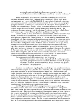 produzindo maior variedade de colheitas para uso próprio, e há de
               eventualmente competir com o Norte em manufaturas e nas artes mecânicas. (2)

        Ambas essas citações encerram, com a autoridade da experiência, e da História,
elaborada debaixo de nossas vistas, grandes avisos aos nossos agricultores, assim como a
maior animação para o nosso país. Não há dúvida de que o trabalho livre é mais econômico,
mais inteligente, mais útil à terra, benéfico ao distrito onde ela está encravada, mais próprio
para gerar indústrias, civilizar o país, e elevar o nível de todo o povo. Para a agricultura, o
trabalho livre é uma vida nova, fecunda, estável, e duradoura. Buarque de Macedo entreviu a
pequena lavoura dos atuais escravos, em torno dos engenhos centrais de açúcar, e deu
testemunho disso para despertar a energia individual. A todos os respeitos, o trabalho livre é
mais vantajoso que o escravo. Não é a agricultura que há de sofrer por ele.
        Sofrerão, porém, os atuais proprietários, e se sofrerem terão o direito de queixar-se do
Estado? Acabamos de ler que a Guerra Civil americana só deixou em mãos dos antigos
senhores terras e dívidas. Mas, entre nós, não se dá o mesmo que nos Estados Unidos. Ali, a
emancipação veio depois de uma rebelião, a qual nenhuma outra pode ser comparada; depois
de um bloqueio ruinoso, e muito mais cedo do que os abolicionistas mais esperançosos de
Boston ou Nova York podiam esperar. No Brasil, fez-se há doze anos, uma lei que, para os
atuais possuidores, não podia senão significar que a nação estava desejosa de pôr termo à
escravidão, que tinha vergonha de ser um país de escravos, e só não decretava em vez da
alforria dos nascituros a dos próprios escravos, para não prejudicar os interesses dos senhores.
O Brasil, em outras palavras, para não ferir de leve a propriedade de uma classe de indivíduos,
muitos deles estrangeiros, filhos de países onde a escravidão não existe, e nos quais a
proibição de possuir escravos, qualquer que seja a latitude, já devera ser parte do estatuto
pessoal da nacionalidade, assentiu a continuar responsável por um crime.
        O argumento dos proprietários de escravos, é com efeito, este:
                O meu escravo vale um conto de réis, empregado nele de boa fé, ou possuído
                legalmente, pelo princípio da acessão do fruto. Se tendes um conto de réis para
                dar-me por ele, tendes o direito de libertá-lo. Mas se não tendes essa quantia
                ele continuará a ser meu escravo.

        Eu admito este regulamento o qual significa isto: desde que uma geração consentiu ou
tolerou um crime qualquer, seja a pirataria, seja a escravidão, outra geração não pode suprimir
esse crime, sem indenizar os que cessarem de ganhar por ele; isto é, enquanto não tiver o
capital que esse crime representa, não poderá, por mais que a sua consciência se revolte e ela
queira viver honestamente, desprender-se da responsabilidade de cobri-lo com a sua bandeira
e de prestar-lhe o auxílio das suas tropas, em caso de necessidade. À vista dessa teoria
nenhum país pode subir um degrau na escada da civilização e da consciência moral se não
tiver com que desapropriar a sua imoralidade e o seu atraso. Adoto, entretanto, esse ponto de
vista para simplificar a questão, e conceder o princípio que o Estado deva entrar em acordo
para indenizar a propriedade escrava, legalmente possuída.
        Em 1871, porém, a nação brasileira deu o primeiro aviso à escravidão de que a
consciência a vexava, e ela estava ansiosa por liquidar esse triste passado e começar vida
nova. Pode alguém, que tenha adquirido escravos depois dessa data, queixar-se de não ter sido
informado de que a reação do brio e do pudor começava a atingir as faces da nação? O preço
dos escravos subiu depois da lei; chegou em São Paulo a três contos de réis, como subira
depois de acabado o tráfico, sendo o efeito de cada lei humanitária que restringe a propriedade
humana aumentar-lhe o valor como o de qualquer outra mercadoria, cuja produção diminui
quando a procura continua ser a mesma. Mas tem o Estado que responder pelo incremento de
valor do escravo, sátira pungente de cada medida de moralidade social, e que mostra como o
 