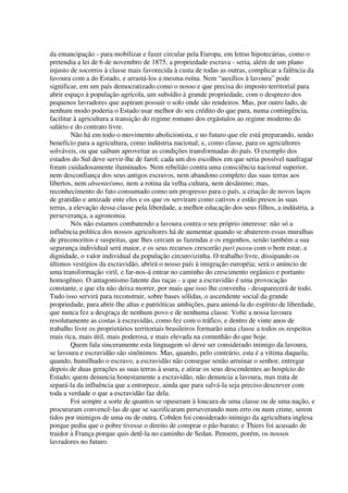 da emancipação - para mobilizar e fazer circular pela Europa, em letras hipotecárias, como o
pretendia a lei de 6 de novembro de 1875, a propriedade escrava - seria, além de um plano
injusto de socorros à classe mais favorecida à custa de todas as outras, complicar a falência da
lavoura com a do Estado, e arrastá-los a mesma ruína. Nem “auxílios à lavoura” pode
significar, em um país democratizado como o nosso e que precisa do imposto territorial para
abrir espaço à população agrícola, um subsídio à grande propriedade, com o desprezo dos
pequenos lavradores que aspiram possuir o solo onde são rendeiros. Mas, por outro lado, de
nenhum modo poderia o Estado usar melhor do seu crédito do que para, numa contingência,
facilitar à agricultura a transição do regime romano dos ergástulos ao regime moderno do
salário e do contrato livre.
         Não há em todo o movimento abolicionista, e no futuro que ele está preparando, senão
benefício para a agricultura, como indústria nacional; e, como classe, para os agricultores
solváveis, ou que saibam aproveitar as condições transformadas do país. O exemplo dos
estados do Sul deve servir-lhe de farol; cada um dos escolhos em que seria possível naufragar
foram cuidadosamente iluminados. Nem rebelião contra uma consciência nacional superior,
nem desconfiança dos seus antigos escravos, nem abandono completo das suas terras aos
libertos, nem absenteísmo, nem a rotina da velha cultura, nem desânimo; mas,
reconhecimento do fato consumado como um progresso para o país, a criação de novos laços
de gratidão e amizade ente eles e os que os serviram como cativos e estão presos às suas
terras, a elevação dessa classe pela liberdade, a melhor educação dos seus filhos, a indústria, a
perseverança, a agronomia.
         Nós não estamos combatendo a lavoura contra o seu próprio interesse: não só a
influência política dos nossos agricultores há de aumentar quando se abaterem essas muralhas
de preconceitos e suspeitas, que lhes cercam as fazendas e os engenhos, senão também a sua
segurança individual será maior, e os seus recursos crescerão pari passu com o bem estar, a
dignidade, o valor individual da população circunvizinha. O trabalho livre, dissipando os
últimos vestígios da escravidão, abrirá o nosso país à imigração européia; será o anúncio de
uma transformação viril, e far-nos-á entrar no caminho do crescimento orgânico e portanto
homogêneo. O antagonismo latente das raças - a que a escravidão é uma provocação
constante, e que ela não deixa morrer, por mais que isso lhe convenha - desaparecerá de todo.
Tudo isso servirá para reconstruir, sobre bases sólidas, o ascendente social da grande
propriedade, para abrir-lhe altas e patrióticas ambições, para animá-la do espírito de liberdade,
que nunca fez a desgraça de nenhum povo e de nenhuma classe. Volte a nossa lavoura
resolutamente as costas à escravidão, como fez com o tráfico, e dentro de vinte anos de
trabalho livre os proprietários territoriais brasileiros formarão uma classe a todos os respeitos
mais rica, mais útil, mais poderosa, e mais elevada na comunhão do que hoje.
         Quem fala sinceramente esta linguagem só deve ser considerado inimigo da lavoura,
se lavoura e escravidão são sinônimos. Mas, quando, pelo contrário, esta é a vítima daquela;
quando, humilhado o escravo, a escravidão não consegue senão arruinar o senhor, entregar
depois de duas gerações as suas terras à usura, e atirar os seus descendentes ao hospício do
Estado; quem denuncia honestamente a escravidão, não denuncia a lavoura, mas trata de
separá-la da influência que a entorpece, ainda que para salvá-la seja preciso descrever com
toda a verdade o que a escravidão faz dela.
         Foi sempre a sorte de quantos se opuseram à loucura de uma classe ou de uma nação, e
procuraram convencê-las de que se sacrificaram perseverando num erro ou num crime, serem
tidos por inimigos de uma ou de outra. Cobden foi considerado inimigo da agricultura inglesa
porque pediu que o pobre tivesse o direito de comprar o pão barato; e Thiers foi acusado de
traidor à França porque quis detê-la no caminho de Sedan. Pensem, porém, os nossos
lavradores no futuro.
 