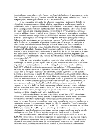 insensivelmente, como ela pretende, é manter um foco de infecção moral permanente no meio
da sociedade durante duas gerações mais, tornando, por longo tempo, endêmico o servilismo e
a exploração do homem pelo homem, em todo o nosso território.
        O que esse regime representa, já o sabemos. Moralmente é a destruição de todos os
princípios e fundamentos da moralidade religiosa ou positiva - a família, a propriedade, a
solidariedade social, a aspiração humanitária: politicamente, é o servilismo, a degradação do
povo, a doença do funcionalismo, o enfraquecimento do amor da pátria, a divisão do interior
em feudos, cada um com o seu regime penal, o seu sistema de provas, a sua inviolabilidade
perante a polícia e a justiça; econômica e socialmente, é o bem estar transitório de uma classe
única, e essa decadente e sempre renovada; a eliminação do capital produzido, pela compra de
escravos; a paralisação de cada energia individual para o trabalho na população nacional; o
fechamento dos nossos portos aos imigrantes que buscam a América do Sul; a importância
social do dinheiro, seja como for adquirido; o desprezo por todos os que por escrúpulos se
inutilizam ou atrasam numa luta de ambições materiais; a venda dos títulos de nobreza; a
desmoralização da autoridade desde a mais alta até a mais baixa; a impossibilidade de
surgirem individualidades dignas de dirigir o país para melhores destinos, porque o povo não
sustenta os que o defendem, não é leal aos que se sacrificam por ele, e o país, no meio de todo
esse rebaixamento do caráter, do trabalho honrado, das virtudes obscuras, da pobreza que
procura elevar-se honestamente, está, como se disse dos Estados do Sul, “apaixonado pela sua
própria vergonha”. (6)
        Tudo, por certo, neste triste negócio da escravidão, não é assim desanimador. Nós
vemos hoje, felizmente, por toda a parte sinais de que a manumissão de escravos se entranhou
no patriotismo brasileiro, e forma a solenidade principal das festas de família e públicas.
Desde 1873 até hoje foram inscritas em nossos registros oficiais 87.005 manumissões, e
apesar de ser impossível calcular o capital que esse número representa, não se conhecem as
idades, nem as condições individuais dos alforriados, aqueles algarismos são um elevado
expoente da generosidade do caráter dos brasileiros. Tanto mais, assim, quanto são as cidades,
onde a propriedade escrava se acha muito subdividida entre numerosas famílias pobres, que se
destacam proeminentemente na lista, e não o campo onde há as grandes fábricas das fazendas.
Na corte, por exemplo, com uma população escrava neste decênio de 54.167 indivíduos, ao
passo que a morte eliminou 8 mil, a liberalidade pública e particular manumitiu 10 mil;
enquanto na província do Rio de Janeiro, com uma população escrava no mesmo período de
332.949 indivíduos, a morte deu baixa na matrícula a 51.269 escravos e foram alforriados
12.849. Em outros termos, na capital do país a generosidade nacional segue as pisadas da
morte; na província esta ceifa quatro vezes mais depressa.
        Por mais que nos desvaneçamos de ter registrado em dez anos 87.005 manumissões,
devemos não esquecer que no mesmo período, só na província do Rio de Janeiro, houve um
movimento de importação e exportação entre os seus diversos municípios de 124 mil
escravos. Isto quer dizer que o mercado de escravos, as transações de compras e venda sobre a
propriedade humana, deixam na sombra o valor das alforrias concedidas. Também, em todo o
país, ao passo que foram alforriados, de 1873 a 1882, 70.813 escravos, morreram em cativeiro
132.777, ou cerca do dobro. Mas, quando a morte, que é uma força inerte e inconsciente,
elimina dois, e a nação elimina um, esta faz dez ou vinte vezes menos do que aquela, que não
tem interesse, nem dever de honra, no problema que está fatidicamente resolvendo.
        Pensem os brasileiros, antes de tudo, nessa imensa população escrava que excede de
1.200.000, e nos senhores desses homens; pensem nos que morrem, nos que nascem, ou para
serem criados como escravos ou para serem educados como senhores; e vejam se esses dois
milhões de unidades nacionais devem ser ainda entregues à escravidão, para que ela torture
umas até a morte, corrompa as outras desde a infância e, se outros milhões de brasileiros
 