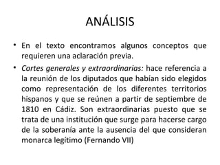 ANÁLISIS
• En el texto encontramos algunos conceptos que
requieren una aclaración previa.
• Cortes generales y extraordinarias: hace referencia a
la reunión de los diputados que habían sido elegidos
como representación de los diferentes territorios
hispanos y que se reúnen a partir de septiembre de
1810 en Cádiz. Son extraordinarias puesto que se
trata de una institución que surge para hacerse cargo
de la soberanía ante la ausencia del que consideran
monarca legítimo (Fernando VII)

 
