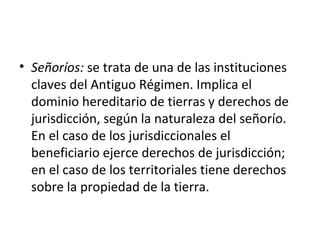 • Señoríos: se trata de una de las instituciones
claves del Antiguo Régimen. Implica el
dominio hereditario de tierras y derechos de
jurisdicción, según la naturaleza del señorío.
En el caso de los jurisdiccionales el
beneficiario ejerce derechos de jurisdicción;
en el caso de los territoriales tiene derechos
sobre la propiedad de la tierra.

 
