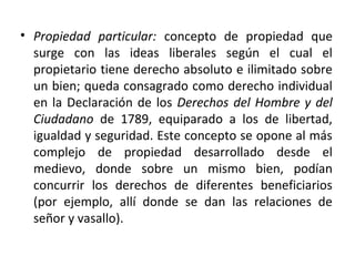 • Propiedad particular: concepto de propiedad que
surge con las ideas liberales según el cual el
propietario tiene derecho absoluto e ilimitado sobre
un bien; queda consagrado como derecho individual
en la Declaración de los Derechos del Hombre y del
Ciudadano de 1789, equiparado a los de libertad,
igualdad y seguridad. Este concepto se opone al más
complejo de propiedad desarrollado desde el
medievo, donde sobre un mismo bien, podían
concurrir los derechos de diferentes beneficiarios
(por ejemplo, allí donde se dan las relaciones de
señor y vasallo).

 