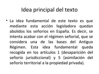 Idea principal del texto
• La idea fundamental de este texto es que
mediante esta acción legisladora quedan
abolidos los señoríos en España. Es decir, se
intenta acabar con el régimen señorial, que se
considera una de las bases del Antiguo
Régimen. Esta idea fundamental queda
recogida en los artículos 1 (desaparición del
señorío jurisdiccional) y 5 (asimilación del
señorío territorial a la propiedad privada).

 