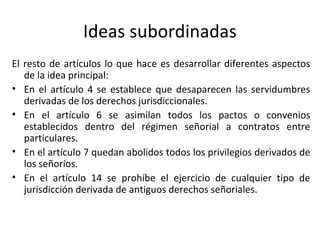 Ideas subordinadas
El resto de artículos lo que hace es desarrollar diferentes aspectos
de la idea principal:
• En el artículo 4 se establece que desaparecen las servidumbres
derivadas de los derechos jurisdiccionales.
• En el artículo 6 se asimilan todos los pactos o convenios
establecidos dentro del régimen señorial a contratos entre
particulares.
• En el artículo 7 quedan abolidos todos los privilegios derivados de
los señoríos.
• En el artículo 14 se prohíbe el ejercicio de cualquier tipo de
jurisdicción derivada de antiguos derechos señoriales.

 