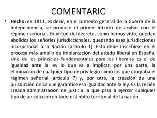 COMENTARIO
• Hecho: en 1811, es decir, en el contexto general de la Guerra de la
Independencia, se produce el primer intento de acabar con el
régimen señorial. En virtud del decreto, como hemos visto, quedan
abolidos los señoríos jurisdiccionales, quedando esas jurisdicciones
incorporadas a la Nación (artículo 1). Esto debe inscribirse en el
proceso más amplio de implantación del estado liberal en España.
Uno de los principios fundamentales para los liberales es el de
igualdad ante la ley lo que va a implicar, por una parte, la
eliminación de cualquier tipo de privilegio como los que otorgaba el
régimen señorial (artículo 7) y, por otro, la creación de una
jurisdicción única que garantice esa igualdad ante la ley. Es la recién
creada administración de justicia la que pasa a ejercer cualquier
tipo de jurisdicción en todo el ámbito territorial de la nación.

 