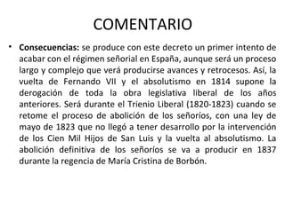 COMENTARIO
• Consecuencias: se produce con este decreto un primer intento de
acabar con el régimen señorial en España, aunque será un proceso
largo y complejo que verá producirse avances y retrocesos. Así, la
vuelta de Fernando VII y el absolutismo en 1814 supone la
derogación de toda la obra legislativa liberal de los años
anteriores. Será durante el Trienio Liberal (1820-1823) cuando se
retome el proceso de abolición de los señoríos, con una ley de
mayo de 1823 que no llegó a tener desarrollo por la intervención
de los Cien Mil Hijos de San Luis y la vuelta al absolutismo. La
abolición definitiva de los señoríos se va a producir en 1837
durante la regencia de María Cristina de Borbón.

 