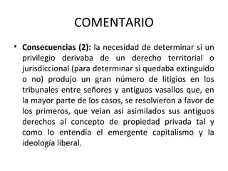 COMENTARIO
• Consecuencias (2): la necesidad de determinar si un
privilegio derivaba de un derecho territorial o
jurisdiccional (para determinar si quedaba extinguido
o no) produjo un gran número de litigios en los
tribunales entre señores y antiguos vasallos que, en
la mayor parte de los casos, se resolvieron a favor de
los primeros, que veían así asimilados sus antiguos
derechos al concepto de propiedad privada tal y
como lo entendía el emergente capitalismo y la
ideología liberal.

 