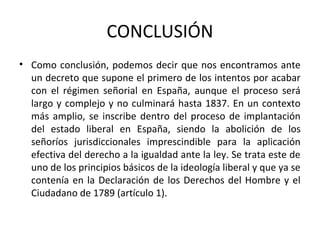 CONCLUSIÓN
• Como conclusión, podemos decir que nos encontramos ante
un decreto que supone el primero de los intentos por acabar
con el régimen señorial en España, aunque el proceso será
largo y complejo y no culminará hasta 1837. En un contexto
más amplio, se inscribe dentro del proceso de implantación
del estado liberal en España, siendo la abolición de los
señoríos jurisdiccionales imprescindible para la aplicación
efectiva del derecho a la igualdad ante la ley. Se trata este de
uno de los principios básicos de la ideología liberal y que ya se
contenía en la Declaración de los Derechos del Hombre y el
Ciudadano de 1789 (artículo 1).

 