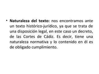 • Naturaleza del texto: nos encontramos ante
un texto histórico-jurídico, ya que se trata de
una disposición legal, en este caso un decreto,
de las Cortes de Cádiz. Es decir, tiene una
naturaleza normativa y lo contenido en él es
de obligado cumplimiento.

 