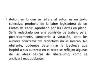 • Autor: en lo que se refiere al autor, es un texto
colectivo, producto de la labor legisladora de las
Cortes de Cádiz. Aprobado por las Cortes en pleno.
Sería redactado por una comisión de trabajo para,
posteriormente, someterlo a votación, pero los
autores concretos del redactado no se indican. No
obstante, podemos determinar la ideología que
inspiró a sus autores: en el texto se reflejan algunas
de las ideas básicas del liberalismo, como se
analizará más adelante.

 