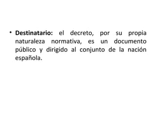 • Destinatario: el decreto, por su propia
naturaleza normativa, es un documento
público y dirigido al conjunto de la nación
española.

 