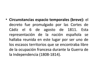 • Circunstancias espacio temporales (breve): el
decreto fue promulgado por las Cortes de
Cádiz el 6 de agosto de 1811. Esta
representación de la nación española se
hallaba reunida en este lugar por ser uno de
los escasos territorios que se encontraba libre
de la ocupación francesa durante la Guerra de
la Independencia (1808-1814).

 