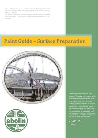 Paint Guide – Surface Preparation
“In the following pages we have
prepared for you a brief presentation
about the considerations that have
to be taken, prior the use of our
coating systems, in terms of surface
preparation , international practices
and related advices. We hope that
this guide could be a valuable tool
towards to a successful application
and the desired performance”
Abolin Co
October 2011
“The performance of any paint coating is directly dependent
upon the correct and thorough preparation of the surface
prior to coating.
The most expensive and technologically advanced coating
system will fail if the surface preparation is incorrect or in­
complete”
 