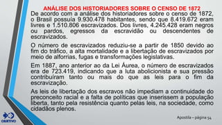 Apostila – página 54
ANÁLISE DOS HISTORIADORES SOBRE O CENSO DE 1872
De acordo com a análise dos historiadores sobre o censo de 1872,
o Brasil possuía 9.930.478 habitantes, sendo que 8.419.672 eram
livres e 1.510.806 escravizados. Dos livres, 4.245.428 eram negros
ou pardos, egressos da escravidão ou descendentes de
escravizados.
O número de escravizados reduziu-se a partir de 1850 devido ao
fim do tráfico, a alta mortalidade e a libertação de escravizados por
meio de alforrias, fugas e transformações legislativas.
Em 1887, ano anterior ao da Lei Áurea, o número de escravizados
era de 723.419, indicando que a luta abolicionista e sua pressão
contribuíram tanto ou mais do que as leis para o fim da
escravização.
As leis de libertação dos escravos não impediam a continuidade do
preconceito racial e a falta de políticas que inserissem a população
liberta, tanto pela resistência quanto pelas leis, na sociedade, como
cidadãos plenos.
 