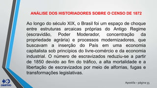 Apostila – página 55
ANÁLISE DOS HISTORIADORES SOBRE O CENSO DE 1872
Ao longo do século XIX, o Brasil foi um espaço de choque
entre estruturas arcaicas próprias do Antigo Regime
(escravidão, Poder Moderador, concentração da
propriedade agrária) e processos modernizadores, que
buscavam a inserção do País em uma economia
capitalista sob princípios do livre-comércio e da economia
industrial. O número de escravizados reduziu-se a partir
de 1850 devido ao fim do tráfico, a alta mortalidade e a
libertação de escravizados por meio de alforrias, fugas e
transformações legislativas.
 