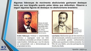 Algumas lideranças do movimento abolicionista ganharam destaque
tanto por sua biografia quanto pelas ideias que defendiam. Observe a
seguir algumas figuras de destaque no abolicionismo brasileiro:
Apostila – página 49
 