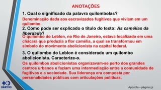 Apostila – página 52
ANOTAÇÕES
1. Qual o significado da palavra quilombolas?
Denominação dada aos escravizados fugitivos que viviam em um
quilombo.
2. Como pode ser explicado o título do texto: As camélias da
liberdade?
O quilombo do Leblon, no Rio de Janeiro, estava localizado em uma
chácara que produzia a flor camélia, a qual se transformou em
símbolo do movimento abolicionista na capital federal.
3. O quilombo do Leblon é considerado um quilombo
abolicionista. Caracterize-o.
Os quilombos abolicionistas organizavam-se perto dos grandes
centros urbanos e faziam uma intermediação entre a comunidade de
fugitivos e a sociedade. Sua liderança era composta por
personalidades públicas com articulações políticas.
 