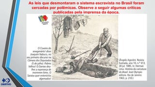 As leis que desmontaram o sistema escravista no Brasil foram
cercadas por polêmicas. Observe a seguir algumas críticas
publicadas pela imprensa da época.
 