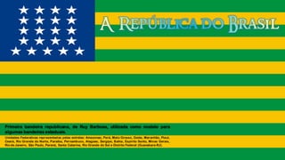 Primeira bandeira republicana, de Ruy Barbosa, utilizada como modelo para
algumas bandeiras estaduais.
Unidades Federativas representadas pelas estrelas: Amazonas, Pará, Mato Grosso, Goiás, Maranhão, Piauí,
Ceará, Rio Grande do Norte, Paraíba, Pernambuco, Alagoas, Sergipe, Bahia, Espírito Santo, Minas Gerais,
Rio de Janeiro, São Paulo, Paraná, Santa Catarina, Rio Grande do Sul e Distrito Federal (Guanabara-RJ).
 