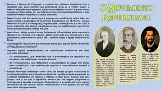  Durante   a Guerra do Paraguai, o contato dos militares brasileiros com a
   realidade dos seus vizinhos sul-americanos levou-os a refletir sobre a
   relação existente entre regimes políticos e problemas sociais. A partir disso,
   começou a desenvolver-se, um interesse maior pelo ideal republicano e pelo
   desenvolvimento econômico e social brasileiro.
 Dessa forma, não foi casual que a propaganda republicana tenha tido, por
   marco inicial, a publicação do manifesto Republicano em 1870 (ano em que
   terminou a Guerra do Paraguai), seguido pela Convenção de Itu em 1873 e
   pelo surgimento dos clubes republicanos, que se multiplicaram, a partir de
   então, pelos principais centros no país.
 Além   disso, vários grupos foram fortemente influenciados pela maçonaria
   (Deodoro da Fonseca era maçom, assim como todo seu ministério) e pelo
   positivismo, especialmente, após 1881, quando surgiu a igreja Positivista do
   Brasil.
 A propaganda republicana era realizada pelos que, depois, foram chamados
   de "republicanos históricos" .
 Segundo    alguns pesquisadores, os republicanos dividiam-se em duas
   correntes principais:                                                                                                                            Antônio da Silva Jardim
                                                                                                                     Quintino           Antônio     (1860 — 1891). Teve
   Os evolucionistas, que admitiam que a proclamação da república era                                               Ferreira      de     Sousa     grande     atuação      nos
     inevitável, não justificando uma luta armada;                                  Ruy Barbosa de Oliveira          Bocaiuva (1836 — 1912)         movimentos abolicionista e
                                                                                    (1849 — 1923). Foi deputado,     foi um jornalista e político   republicano,
   Os revolucionários, que defendiam a possibilidade de pegar em armas             senador, ministro. Em duas       brasileiro, conhecido por      particularmente no Rio de
     para conquistá-la, com mobilização popular e com reformas sociais e            ocasiões, foi candidato à        sua atuação no processo        Janeiro, na defesa da
     econômicas.                                                                    Presidência da República.        da Proclamação da              mobilização popular para
                                                                                    Empreendeu a Campanha            República. Como político,      que tanto a abolição
 Embora    houvesse diferenças entre cada um desses grupos no tocante às           Civilista contra o candidato     foi o primeiro ministro das    quanto      a      república
                                                                                    militar Hermes da Fonseca.       relações exteriores da
   estratégias políticas para a implementação da república e também quanto ao                                                                       produzissem      resultados
                                                                                    Notável orador e estudioso da    República, de 1889 a           efetivos em prol de toda a
   conteúdo substantivo do regime a instituir, a ideia geral, comum aos dois        língua     portuguesa,     foi   1891, e presidente do          sociedade brasileira.
   grupos, era a de que a república deveria ser um regime progressista,             membro        fundador     da    estado do Rio de Janeiro,
   contraposto à exausta monarquia. Dessa forma, a proposta do novo regime          Academia       Brasileira  de    de 1900 a 1903.
                                                                                    Letras, sendo presidente
   revestia-se de um caráter social revolucionário e não apenas do de uma           entre 1908 e 1919.
   mera troca dos governantes.
 