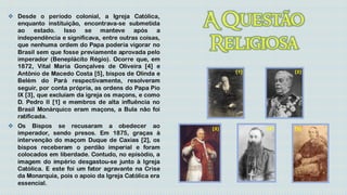  Desde o período colonial, a Igreja Católica,
  enquanto instituição, encontrava-se submetida
  ao estado. Isso se manteve após                 a
  independência e significava, entre outras coisas,
  que nenhuma ordem do Papa poderia vigorar no
  Brasil sem que fosse previamente aprovada pelo
  imperador (Beneplácito Régio). Ocorre que, em
  1872, Vital Maria Gonçalves de Oliveira [4] e
  Antônio de Macedo Costa [5], bispos de Olinda e           [1]         [2]

  Belém do Pará respectivamente, resolveram
  seguir, por conta própria, as ordens do Papa Pio
  IX [3], que excluíam da igreja os maçons, e como
  D. Pedro II [1] e membros de alta influência no
  Brasil Monárquico eram maçons, a Bula não foi
  ratificada.
 Os Bispos se recusaram a obedecer ao                [3]         [4]   [5]
  imperador, sendo presos. Em 1875, graças à
  intervenção do maçom Duque de Caxias [2], os
  bispos receberam o perdão imperial e foram
  colocados em liberdade. Contudo, no episódio, a
  imagem do império desgastou-se junto à Igreja
  Católica. E este foi um fator agravante na Crise
  da Monarquia, pois o apoio da Igreja Católica era
  essencial.
 