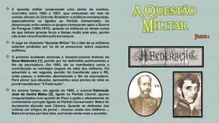    A questão militar compreende uma séries de eventos,
    ocorridos entre 1883 e 1887, que colocaram em rota de
    colisão oficiais do Exército Brasileiro e políticos monarquistas,
    especialmente os ligados ao Partido Conservador. As
    desavenças entre ambos os grupos começaram após a Guerra
    do Paraguai (1864-1870), quando os militares se deram conta
    de que tinham grande força e faziam muito pelo país, porém
    não eram reconhecidos pela monarquia.

   O auge da chamada “Questão Militar” foi o fato de os militares
    estarem proibidos por lei de se pronunciar sobre assuntos
    políticos.

   O primeiro incidente envolveu o tenente-coronel Antônio de
    Sena Madureira [1], punido por ter defendido publicamente o
    fim da escravatura. Em 1883, ele se manifestara conta a
    contribuição ao montepio (seguro de vida) dos militares. Foi
    advertido e, em seguida, punido: foi transferido para o RS,
                                                                              [2]
    onde passou a defender abertamente o fim da escravatura.
    Para piorar sua situação, apresentou seus pontos de vista no
    jornal republicano “A Federação”.
                                                                        [1]
   Ao mesmo tempo, em agosto de 1885, o coronel Raimundo
    José da Cunha Matos [2], ligado ao Partido Liberal, apurou
    irregularidades num quartel do Piauí e pediu o afastamento do
    comandante corrupto ligado ao Partido Conservador. Matos foi
    duramente atacado pela Câmara. Quando se defendeu das
    críticas em artigos de jornal – recurso veado aos militares –,
    Matos foi preso por dois dias, acirrando ainda mais a questão.
 