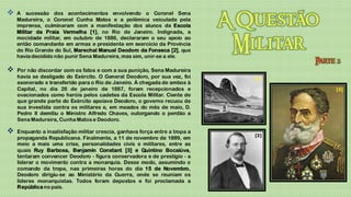    A sucessão dos acontecimentos envolvendo o Coronel Sena
    Madureira, o Coronel Cunha Matos e a polêmica veiculada pela
    imprensa, culminaram com a manifestação dos alunos da Escola
    Militar da Praia Vermelha [1], no Rio de Janeiro. Indignada, a
    mocidade militar, em outubro de 1886, declararam o seu apoio ao
    então comandante em armas e presidente em exercício da Província
    do Rio Grande do Sul, Marechal Manuel Deodoro da Fonseca [2], que
    havia decidido não punir Sena Madureira, mas sim, unir-se a ele.

   Por não discordar com os fatos e com a sua punição, Sena Madureira
    havia se desligado do Exército. O General Deodoro, por sua vez, foi      [1]
    exonerado e transferido para o Rio de Janeiro. À chegada de ambos à
    Capital, no dia 26 de janeiro de 1887, foram recepcionados e                   [3]
    ovacionados como heróis pelos cadetes da Escola Militar. Ciente de
    que grande parte do Exército apoiava Deodoro, o governo recuou de
    sua investida contra os militares e, em meados do mês de maio, D.
    Pedro II demitiu o Ministro Alfredo Chaves, outorgando o perdão a
    Sena Madureira, Cunha Matos e Deodoro.

   Enquanto a insatisfação militar crescia, ganhava força entre a tropa a
                                                                             [2]
    propaganda Republicana. Finalmente, a 11 de novembro de 1889, em
    meio a mais uma crise, personalidades civis e militares, entre as
    quais Ruy Barbosa, Benjamin Constant [3] e Quintino Bocaiúva,
    tentaram convencer Deodoro - figura conservadora e de prestígio - a
    liderar o movimento contra a monarquia. Desse modo, assumindo o
    comando da tropa, nas primeiras horas do dia 15 de Novembro,
    Deodoro dirigiu-se ao Ministério da Guerra, onde se reuniam os
    líderes monarquistas. Todos foram depostos e foi proclamada a
    República no país.
 