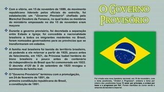  Com a vitória, em 15 de novembro de 1889, do movimento
   republicano liderado pelos oficiais do exército, foi
   estabelecido um "Governo Provisório" chefiado pelo
   Marechal Deodoro da Fonseca, no qual todos os membros
   do ministério empossado no dia 15 de novembro eram
   maçons.
 Durante o governo provisório, foi decretada a separação
   entre Estado e Igreja; foi concedida a nacionalidade
   brasileira a todos os imigrantes residentes no Brasil;
   foram nomeados governadores para as províncias que se
   transformaram em estados.
 A família real brasileira foi banida do território brasileiro,
   só podendo a ele retornar a partir de 1920, pouco antes
   do falecimento, em 1921, da Princesa Isabel herdeira do
   trono brasileiro e pouco antes do centenário
   da independência do Brasil que foi comemorado em 1922.
   O decreto 4120 de 3 de setembro de 1920 revogou o
   banimento da família real.
 O "Governo Provisório" terminou com a promulgação,
   em 24 de fevereiro de 1891, da                                  Foi criada uma nova bandeira nacional, em 19 de novembro, com
   primeira constituição republicana do Brasil,                    o lema positivista, "Ordem e Progresso", embora o lema por
                                                                   inteiro dos positivistas fosse 'O amor por princípio, a ordem por
   a constituição de 1891.                                         base e o progresso por fim'. Foram mantidas as cores verde e
                                                                   amarela da bandeira imperial.
 